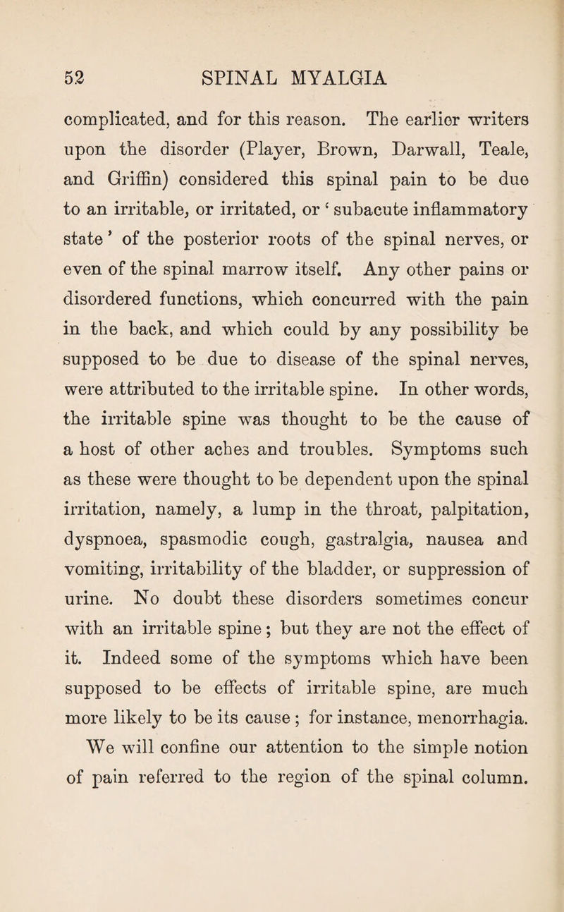 complicated, and for this reason. The earlier writers upon the disorder (Player, Brown, Darwall, Teale, and Griffin) considered this spinal pain to be due to an irritable, or irritated, or { subacute inflammatory state * of the posterior roots of the spinal nerves, or even of the spinal marrow itself. Any other pains or disordered functions, which concurred with the pain in the back, and which could by any possibility be supposed to be due to disease of the spinal nerves, were attributed to the irritable spine. In other words, the irritable spine was thought to be the cause of a host of other aches and troubles. Symptoms such as these were thought to be dependent upon the spinal irritation, namely, a lump in the throat, palpitation, dyspnoea, spasmodic cough, gastralgia, nausea and vomiting, irritability of the bladder, or suppression of urine. No doubt these disorders sometimes concur with an irritable spine; but they are not the effect of it. Indeed some of the symptoms which have been supposed to be effects of irritable spine, are much more likely to be its cause ; for instance, menorrhagia. We will confine our attention to the simple notion of pain referred to the region of the spinal column.