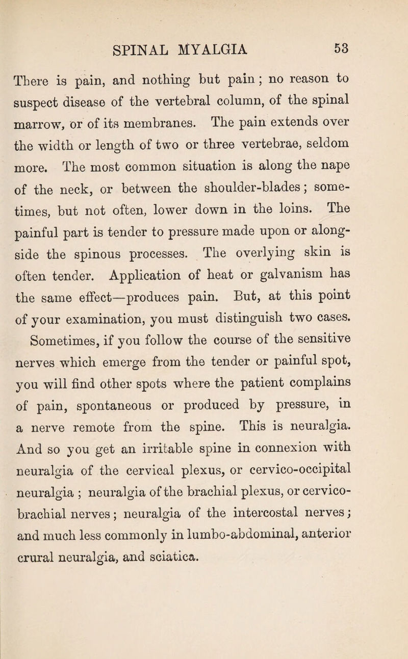 There is pain, and nothing but pain; no reason to suspect disease of the vertebral column, of the spinal marrow, or of its membranes. The pain extends over the width or length of two or three vertebrae, seldom more. The most common situation is along the nape of the neck, or between the shoulder-blades; some¬ times, but not often, lower down in the loins. The painful part is tender to pressure made upon or along¬ side the spinous processes. The overlying skin is often tender. Application of heat or galvanism has the same effect—produces pain. But, at this point of your examination, you must distinguish two cases. Sometimes, if you follow the course of the sensitive nerves which emerge from the tender or painful spot, you will find other spots where the patient complains of pain, spontaneous or produced by pressure, in a nerve remote from the spine. This is neuralgia. And so you get an irritable spine in connexion with neuralgia of the cervical plexus, or cervico-occipital neuralgia ; neuralgia of the brachial plexus, or cervico- brachial nerves; neuralgia of the intercostal nerves; and much less commonly in lumbo-abdominal, anterior crural neuralgia, and sciatica.