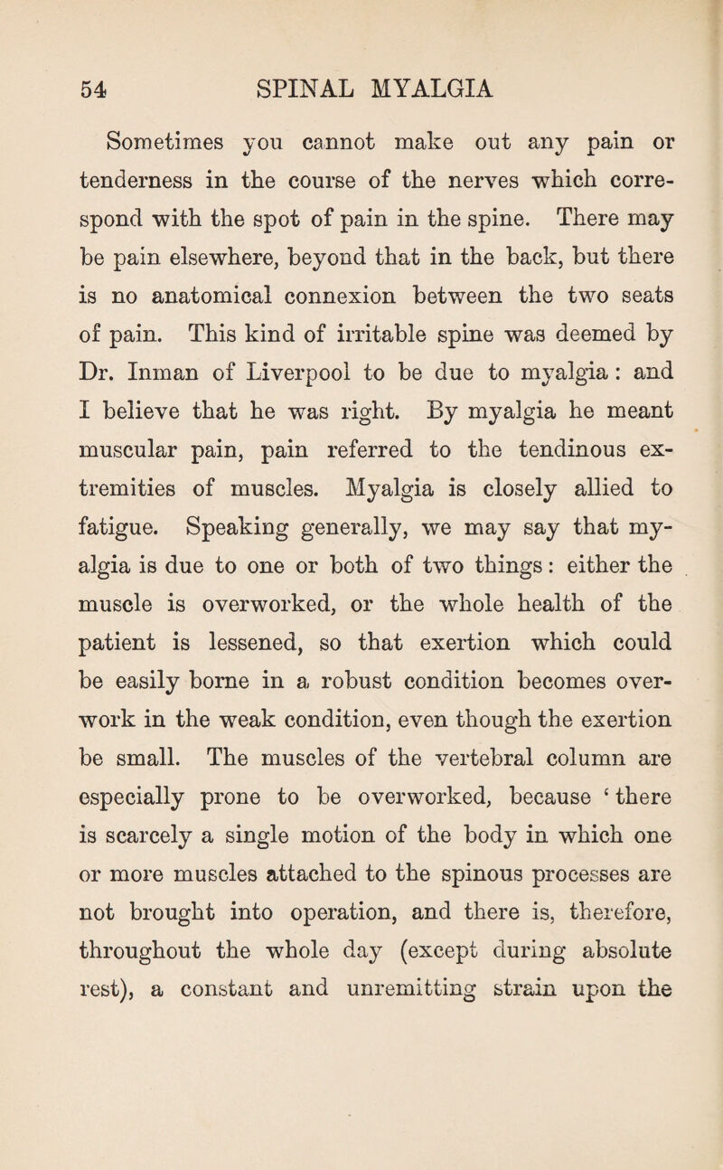 Sometimes yon cannot make out any pain or tenderness in the course of the nerves which corre¬ spond with the spot of pain in the spine. There may be pain elsewhere, beyond that in the back, but there is no anatomical connexion between the two seats of pain. This kind of irritable spine was deemed by Dr. Inman of Liverpool to be due to myalgia : and I believe that he was right. By myalgia he meant muscular pain, pain referred to the tendinous ex¬ tremities of muscles. Myalgia is closely allied to fatigue. Speaking generally, we may say that my¬ algia is due to one or both of two things: either the muscle is overworked, or the whole health of the patient is lessened, so that exertion which could be easily borne in a robust condition becomes over¬ work in the weak condition, even though the exertion be small. The muscles of the vertebral column are especially prone to be overworked, because 4 there is scarcely a single motion of the body in which one or more muscles attached to the spinous processes are not brought into operation, and there is. therefore, throughout the whole day (except during absolute rest), a constant and unremitting strain upon the
