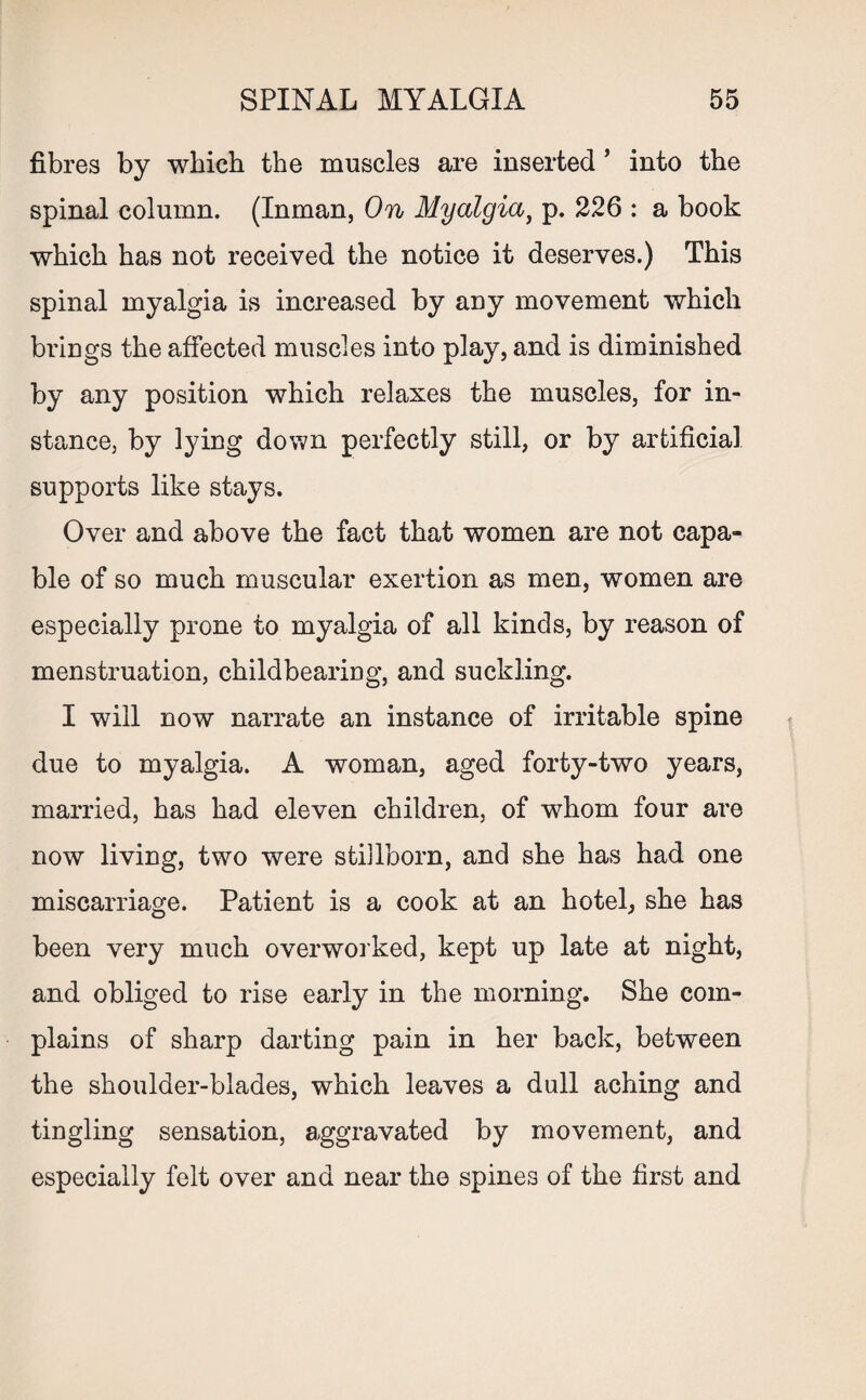fibres by which the muscles are inserted * into the spinal column. (Inman, On Myalgia, p. 226 : a book which has not received the notice it deserves.) This spinal myalgia is increased by any movement which brings the affected muscles into play, and is diminished by any position which relaxes the muscles, for in¬ stance, by lying down perfectly still, or by artificial supports like stays. Over and above the fact that women are not capa¬ ble of so much muscular exertion as men, women are especially prone to myalgia of all kinds, by reason of menstruation, childbearing, and suckling. I will now narrate an instance of irritable spine due to myalgia. A woman, aged forty-two years, married, has had eleven children, of whom four are now living, two were stillborn, and she has had one miscarriage. Patient is a cook at an hotel, she has been very much overworked, kept up late at night, and obliged to rise early in the morning. She com¬ plains of sharp darting pain in her back, between the shoulder-blades, which leaves a dull aching and tingling sensation, aggravated by movement, and especially felt over and near the spines of the first and