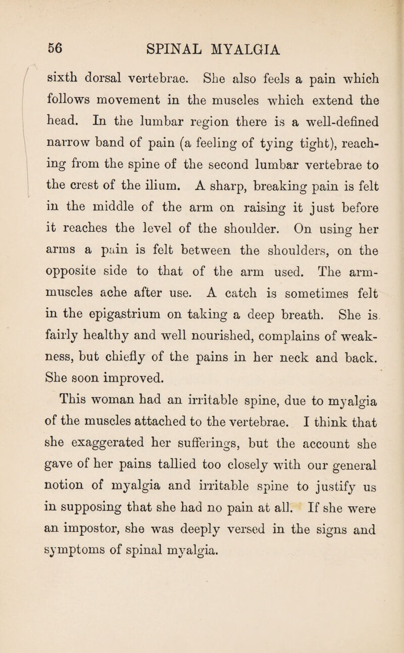 sixth dorsal vertebrae. She also feels a pain which follows movement in the muscles which extend the head. In the lumbar region there is a well-defined narrow band of pain (a feeling of tying tight), reach¬ ing from the spine of the second lumbar vertebrae to the crest of the ilium. A sharp, breaking pain is felt in the middle of the arm on raising it just before it reaches the level of the shoulder. On using; her arms a pain is felt between the shoulders, on the opposite side to that of the arm used. The arm- muscles ache after use. A catch is sometimes felt in the epigastrium on taking a deep breath. She is. fairly healthy and well nourished, complains of weak¬ ness, but chiefly of the pains in her neck and back. She soon improved. This woman had an irritable spine, due to myalgia of the muscles attached to the vertebrae. I think that she exaggerated her sufferings, but the account she gave of her pains tallied too closely with our general notion of myalgia and irritable spine to justify us in supposing that she had no pain at all. If she were an impostor, she was deeply versed in the signs and symptoms of spinal myalgia.