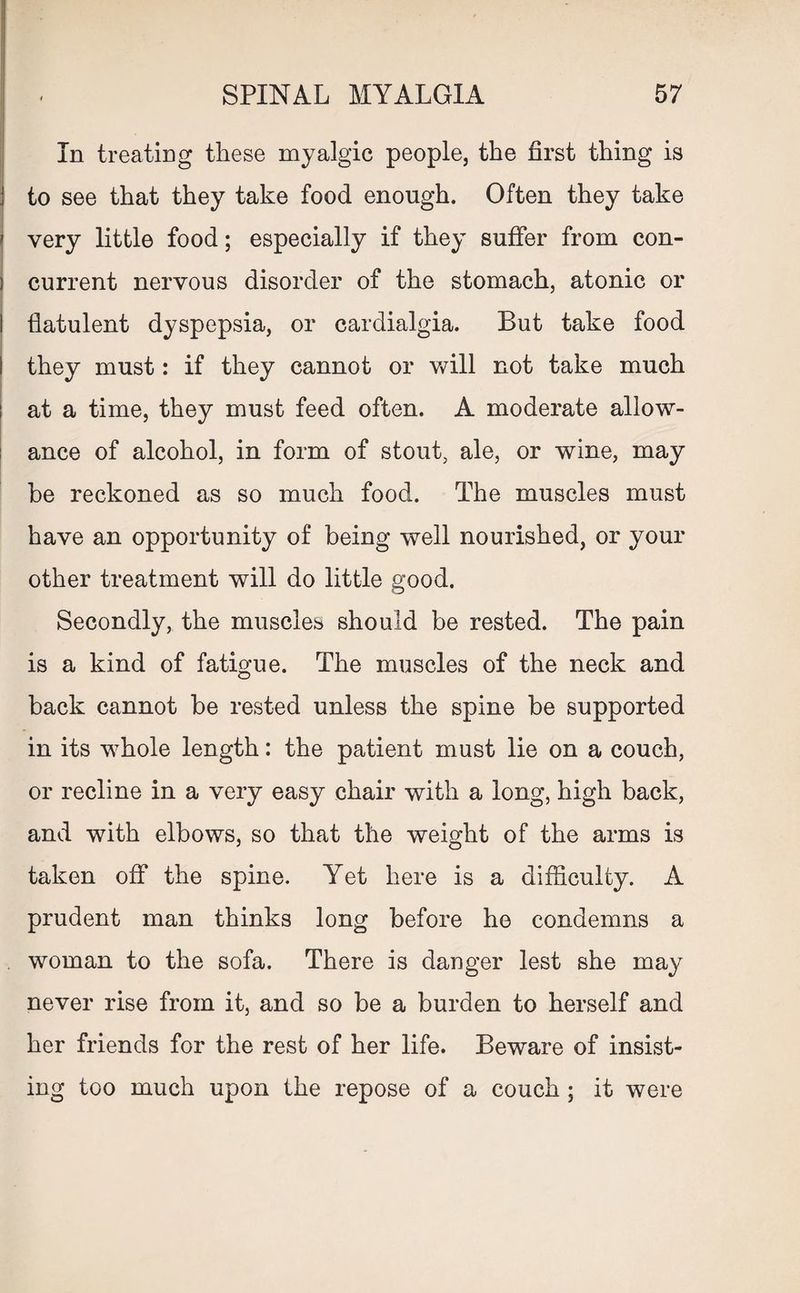 i] In treating these myalgic people, the first thing is \ to see that they take food enough. Often they take i very little food; especially if they suffer from con- ] current nervous disorder of the stomach, atonic or I flatulent dyspepsia, or cardialgia. But take food I they must: if they cannot or will not take much ! at a time, they must feed often. A moderate allow¬ ance of alcohol, in form of stout, ale, or wine, may be reckoned as so much food. The muscles must have an opportunity of being well nourished, or your other treatment will do little good. Secondly, the muscles should be rested. The pain is a kind of fatigue. The muscles of the neck and back cannot be rested unless the spine be supported in its whole length: the patient must lie on a couch, or recline in a very easy chair with a long, high back, and with elbows, so that the weight of the arms is taken off the spine. Yet here is a difficulty. A prudent man thinks long before he condemns a woman to the sofa. There is danger lest she may never rise from it, and so be a burden to herself and her friends for the rest of her life. Beware of insist¬ ing too much upon the repose of a couch ; it were