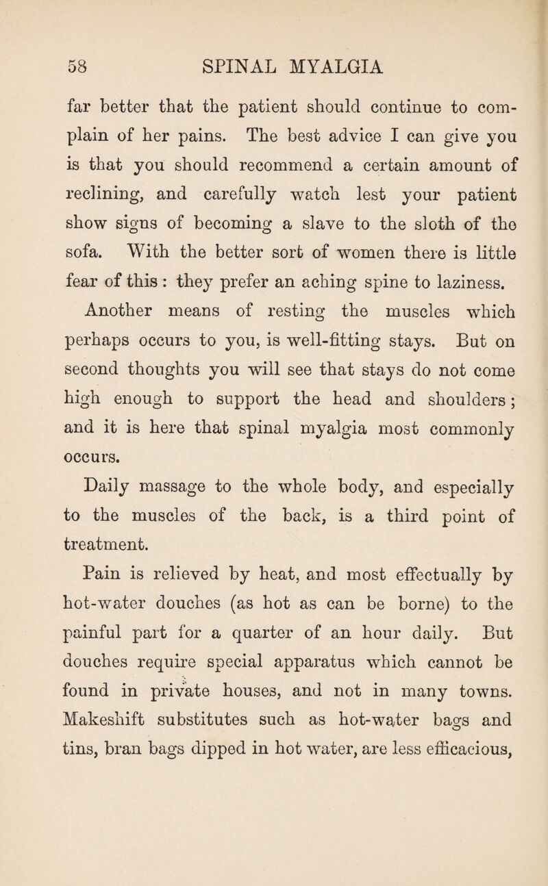 Cf O SPINAL MYALGIA far better that the patient should continue to com¬ plain of her pains. The best advice I can give you is that you should recommend a certain amount of reclining, and carefully watch lest your patient show signs of becoming a slave to the sloth of the sofa. With the better sort of women there is little fear of this : they prefer an aching spine to laziness. Another means of resting the muscles which perhaps occurs to you, is well-fitting stays. But on second thoughts you will see that stays do not come high enough to support the head and shoulders; and it is here that spinal myalgia most commonly occurs. Daily massage to the whole body, and especially to the muscles of the back, is a third point of treatment. Pain is relieved by heat, and most effectually by hot-water douches (as hot as can be borne) to the painful part for a quarter of an hour daily. But douches require special apparatus which cannot be found in private houses, and not in many towns. Makeshift substitutes such as hot-water bao;s and o tins, bran bags dipped in hot water, are less efficacious,