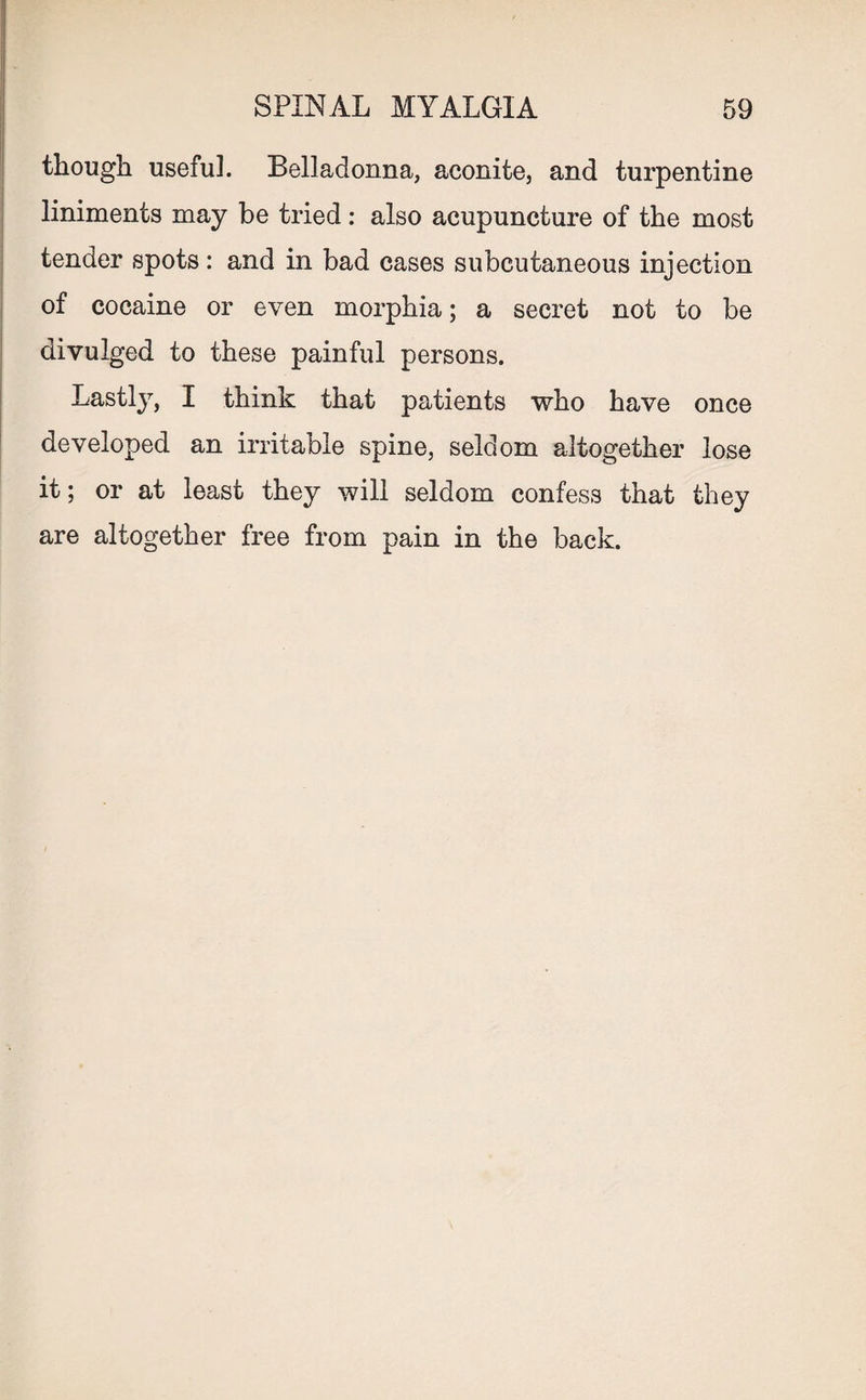 though usefuh Belladonna, aconite, and turpentine liniments may be tried: also acupuncture of the most tender spots: and in bad cases subcutaneous injection of cocaine or even morphia; a secret not to be divulged to these painful persons. Lastly, I think that patients who have once developed an irritable spine, seldom altogether lose it; or at least they will seldom confess that they are altogether free from pain in the back.