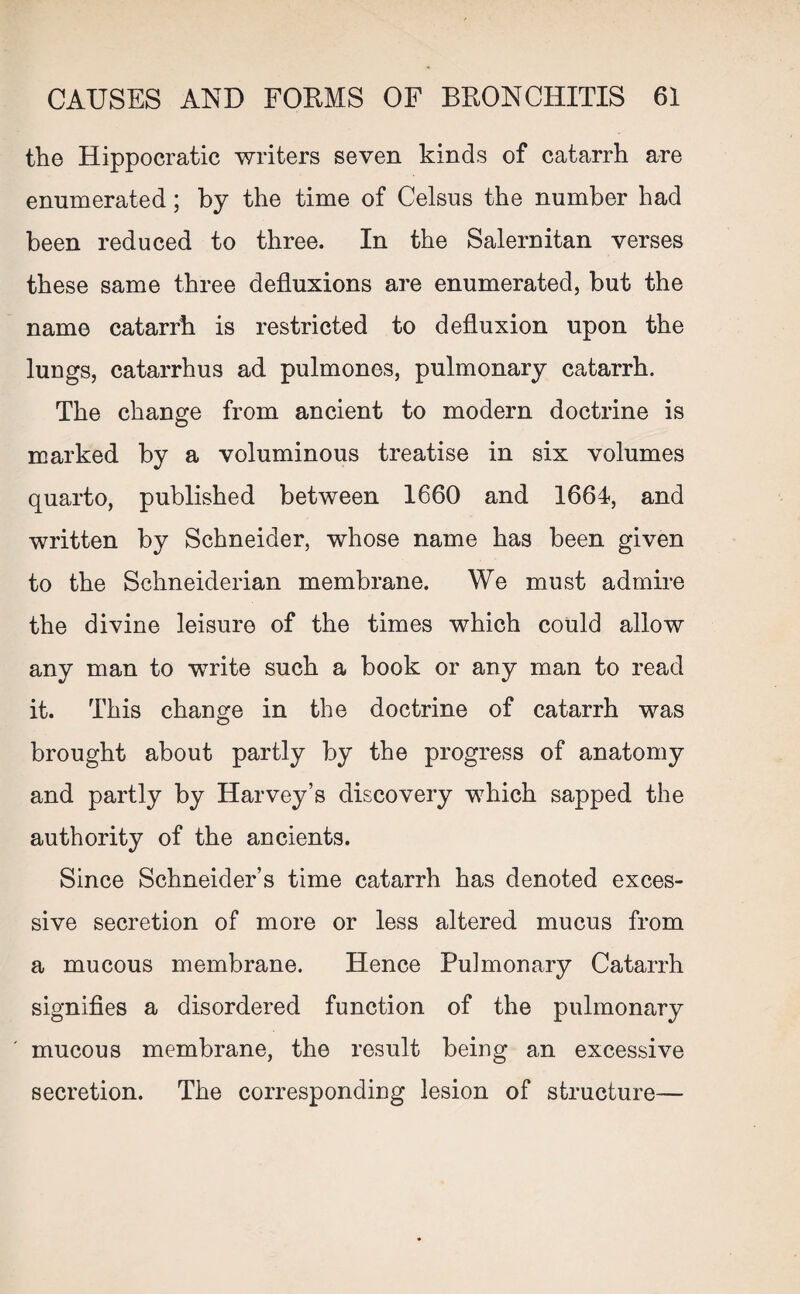 the Hippocratic writers seven kinds of catarrh are enumerated; by the time of Celsus the number had been reduced to three. In the Salernitan verses these same three defluxions are enumerated, but the name catarrh is restricted to defluxion upon the lungs, catarrhus ad pulmones, pulmonary catarrh. The change from ancient to modern doctrine is marked by a voluminous treatise in six volumes quarto, published between 1660 and 1664, and written by Schneider, whose name has been given to the Schneiderian membrane. We must admire the divine leisure of the times which could allow any man to write such a book or any man to read it. This change in the doctrine of catarrh was brought about partly by the progress of anatomy and partly by Harvey’s discovery which sapped the authority of the ancients. Since Schneider’s time catarrh has denoted exces¬ sive secretion of more or less altered mucus from a mucous membrane. Hence Pulmonary Catarrh signifies a disordered function of the pulmonary mucous membrane, the result being an excessive secretion. The corresponding lesion of structure—