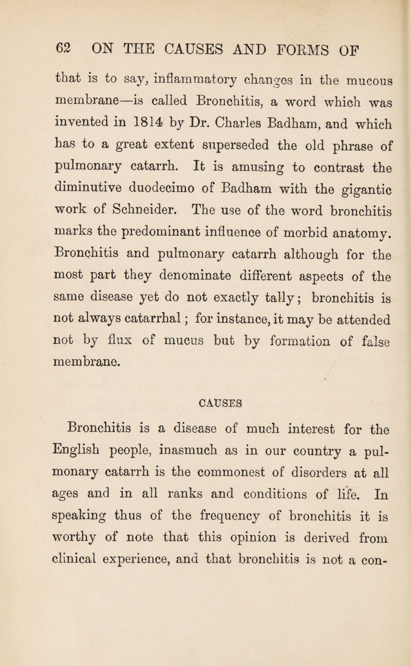 that is to say, inflammatory changes in the mucous membrane—is called Bronchitis, a word which was invented in 1814 by Dr. Charles Badham, and which has to a great extent superseded the old phrase of pulmonary catarrh. It is amusing to contrast the diminutive duodecimo of Badham with the gigantic work of Schneider. The use of the word bronchitis marks the predominant influence of morbid anatomy. Bronchitis and pulmonary catarrh although for the most part they denominate different aspects of the same disease yet do not exactly tally; bronchitis is not always catarrhal; for instance, it may be attended not by flux of mucus but by formation of false membrane. CAUSES Bronchitis is a disease of much interest for the English people, inasmuch as in our country a pul¬ monary catarrh is the commonest of disorders at all ages and in all ranks and conditions of life. In speaking thus of the frequency of bronchitis it is worthy of note that this opinion is derived from clinical experience, and that bronchitis is not a con-