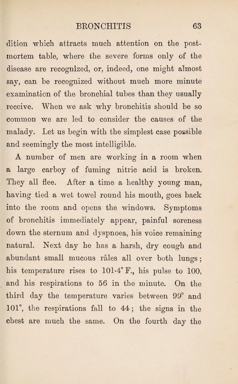 dition which attracts much attention on the post¬ mortem table, where the severe forms only of the disease are recognized, or, indeed, one might almost say, can be recognized without much more minute examination of the bronchial tubes than they usually receive. When we ask why bronchitis should be so common we are led to consider the causes of the malady. Let us begin with the simplest case possible and seemingly the most intelligible. A number of men are working in a room when a large carboy of fuming nitric acid is broken. They all flee. After a time a healthy young man, having tied a wet towel round his mouth, goes back into the room and opens the windows. Symptoms of bronchitis immediately appear, painful soreness down the sternum and dyspnoea, his voice remaining natural. Next day he has a harsh, dry cough and abundant small mucous rales all over both lungs; his temperature rises to 101-4° F., his pulse to 100, and his respirations to 56 in the minute. On the third day the temperature varies between 99° and 101°, the respirations fall to 44 ; the signs in the chest are much the same. On the fourth day the