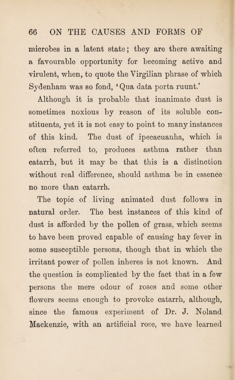 microbes in a latent state; they are there awaiting a favourable opportunity for becoming active and virulent, when, to quote the Yirgilian phrase of which Sydenham was so fond, < Qua data porta ruunt.’ Although it is probable that inanimate dust is sometimes noxious by reason of its soluble con¬ stituents, yet it is not easy to point to many instances of this kind. The dust of ipecacuanha, which is often referred to, produces asthma rather than catarrh, but it may be that this is a distinction without real difference, should asthma be in essence no more than catarrh. The topic of living animated dust follows in natural order. The best instances of this kind of dust is afforded by the pollen of grass, which seems to have been proved capable of causing hay fever in some susceptible persons, though that in which the irritant power of pollen inheres is not known. And the question is complicated by the fact that in a few persons the mere odour of roses and some other flowers seems enough to provoke catarrh, although, since the famous experiment of Dr. J. Noland Mackenzie, with an artificial rose, we have learned