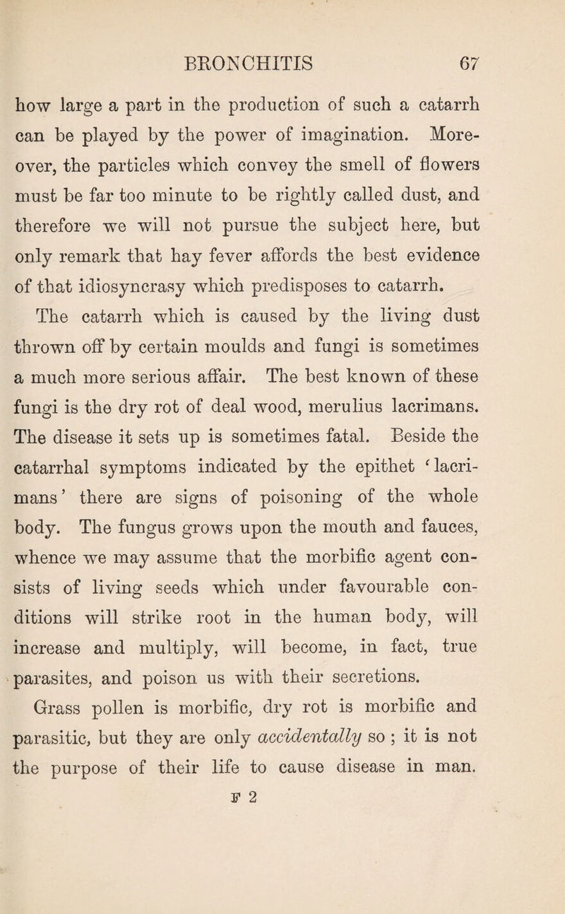 how large a part in the production of such a catarrh can be played by the power of imagination. More¬ over, the particles which convey the smell of flowers must be far too minute to be rightly called dust, and therefore we will not pursue the subject here, but only remark that hay fever affords the best evidence of that idiosyncrasy which predisposes to catarrh. The catarrh which is caused by the living dust thrown off by certain moulds and fungi is sometimes a much more serious affair. The best known of these fungi is the dry rot of deal wood, merulius lacrimans. The disease it sets up is sometimes fatal. Beside the catarrhal symptoms indicated by the epithet ‘ lacri¬ mans ’ there are signs of poisoning of the whole body. The fungus grows upon the mouth and fauces, whence we may assume that the morbific agent con¬ sists of living seeds which under favourable con¬ ditions will strike root in the human body, will increase and multiply, will become, in fact, true parasites, and poison us with their secretions. Grass pollen is morbific, dry rot is morbific and parasitic, but they are only accidentally so ; it is not the purpose of their life to cause disease in man. F 2