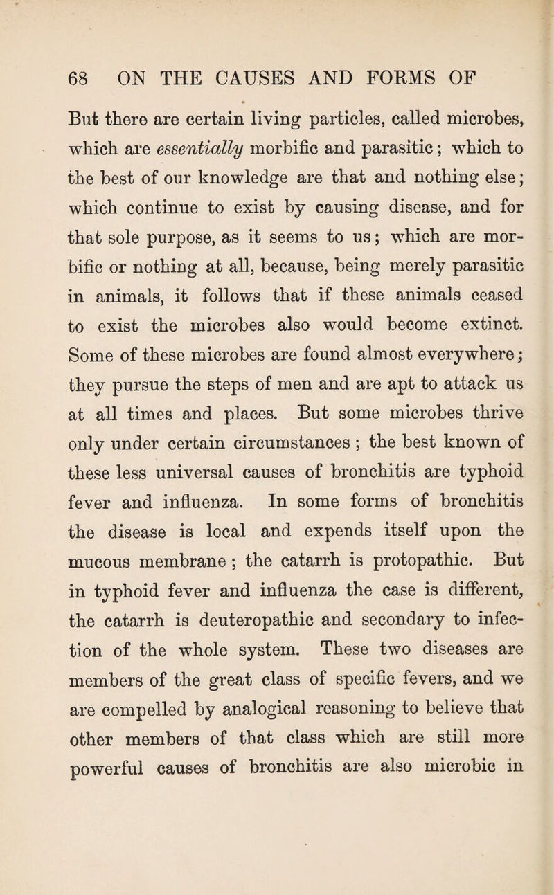 But there are certain living particles, called microbes, which are essentially morbific and parasitic; which to the best of our knowledge are that and nothing else; which continue to exist by causing disease, and for that sole purpose, as it seems to us; which are mor¬ bific or nothing at all, because, being merely parasitic in animals, it follows that if these animals ceased to exist the microbes also would become extinct. Some of these microbes are found almost everywhere; they pursue the steps of men and are apt to attack us at all times and places. But some microbes thrive only under certain circumstances ; the best known of these less universal causes of bronchitis are typhoid fever and influenza. In some forms of bronchitis the disease is local and expends itself upon the mucous membrane ; the catarrh is protopathic. But in typhoid fever and influenza the case is different, the catarrh is deuteropathic and secondary to infec¬ tion of the whole system. These two diseases are members of the great class of specific fevers, and we are compelled by analogical reasoning to believe that other members of that class which are still more powerful causes of bronchitis are also microbie in