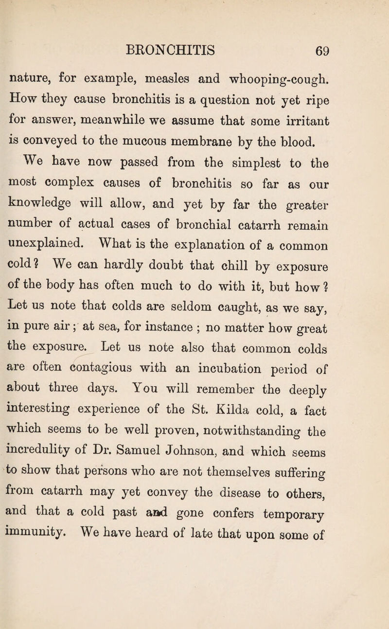 nature, for example, measles and whooping-cough. How they cause bronchitis is a question not yet ripe for answer, meanwhile we assume that some irritant is conveyed to the mucous membrane by the blood. We have now passed from the simplest to the most complex causes of bronchitis so far as our knowledge will allow, and yet by far the greater number of actual cases of bronchial catarrh remain unexplained. What is the explanation of a common cold? We can hardly doubt that chill by exposure of the body has often much to do with it, but how ? Let us note that colds are seldom caught, as we say, in pure air; at sea, for instance ; no matter how great the exposure. Let us note also that common colds are often contagious with an incubation period of about three days. You will remember the deeply interesting experience of the St. Kilda cold, a fact which seems to be well proven, notwithstanding the incredulity of Dr. Samuel Johnson, and which seems to show that persons who are not themselves suffering from catarrh may yet convey the disease to others, and that a cold past and gone confers temporary immunity. We have heard of late that upon some of