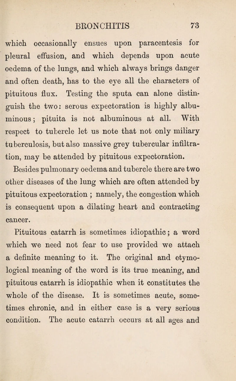 which occasionally ensues upon paracentesis for pleural effusion, and which depends upon acute oedema of the lungs, and which always brings danger and often death, has to the eye all the characters of pituitous flux. Testing the sputa can alone distin¬ guish the two: serous expectoration is highly albu¬ minous ; pituita is not albuminous at all. With respect to tubercle let us note that not only miliary tuberculosis, but also massive grey tubercular infiltra¬ tion, may be attended by pituitous expectoration. Besides pulmonary oedema and tubercle there are two other diseases of the lung which are often attended by pituitous expectoration ; namely, the congestion which is consequent upon a dilating heart and contracting cancer. Pituitous catarrh is sometimes idiopathic; a word which we need not fear to use provided we attach a definite meaning to it. The original and etymo¬ logical meaning of the word is its true meaning, and pituitous catarrh is idiopathic when it constitutes the whole of the disease. It is sometimes acute, some¬ times chronic, and in either case is a very serious condition. The acute catarrh occurs at all ages and