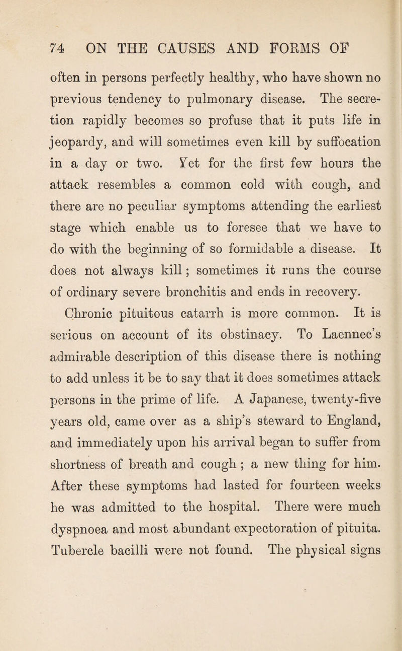 often in persons perfectly healthy, who have shown no previous tendency to pulmonary disease. The secre¬ tion rapidly becomes so profuse that it puts life in jeopardy, and will sometimes even kill by suffocation in a day or two. 5Tet for the first few hours the attack resembles a common cold with cough, and there are no peculiar symptoms attending the earliest stage which enable us to foresee that we have to do with the beginning of so formidable a disease. It does not always kill; sometimes it runs the course of ordinary severe bronchitis and ends in recovery. Chronic pituitous catarrh is more common. It is serious on account of its obstinacy. To Laennec’s admirable description of this disease there is nothing to add unless it be to say that it does sometimes attack persons in the prime of life. A Japanese, twenty-five years old, came over as a ship’s steward to England, and immediately upon his arrival began to suffer from shortness of breath and cough ; a new thing for him. After these symptoms had lasted for fourteen weeks he was admitted to the hospital. There were much dyspnoea and most abundant expectoration of pituita. Tubercle bacilli were not found. The physical signs