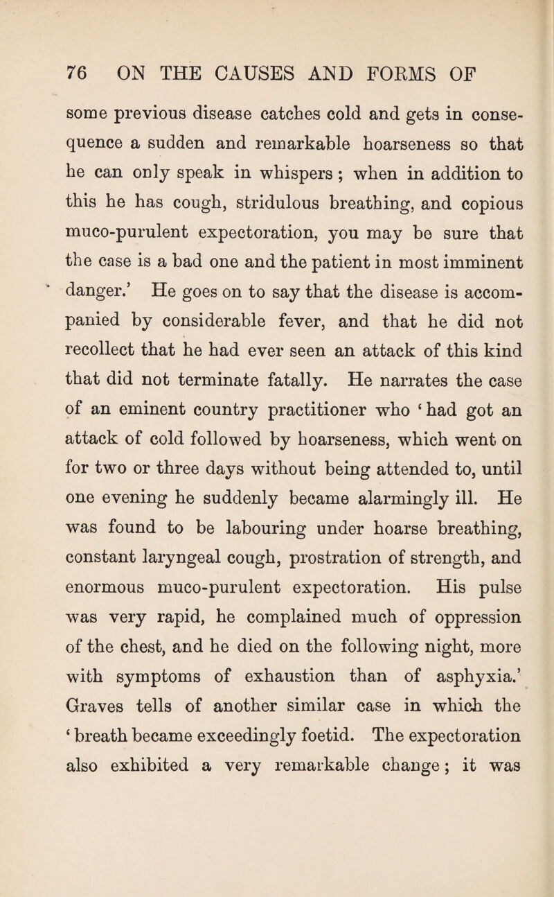 some previous disease catches cold and gets in conse¬ quence a sudden and remarkable hoarseness so that he can only speak in whispers; when in addition to this he has cough, stridulous breathing, and copious muco-purulent expectoration, you may be sure that the case is a bad one and the patient in most imminent danger.’ He goes on to say that the disease is accom¬ panied by considerable fever, and that he did not recollect that he had ever seen an attack of this kind that did not terminate fatally. He narrates the case of an eminent country practitioner who ‘had got an attack of cold followed by hoarseness, which went on for two or three days without being attended to, until one evening he suddenly became alarmingly ill. He was found to be labouring under hoarse breathing, constant laryngeal cough, prostration of strength, and enormous muco-purulent expectoration. His pulse was very rapid, he complained much of oppression of the chest, and he died on the following night, more with symptoms of exhaustion than of asphyxia.’ Graves tells of another similar case in which the ‘ breath became exceedingly foetid. The expectoration also exhibited a very remarkable change; it was