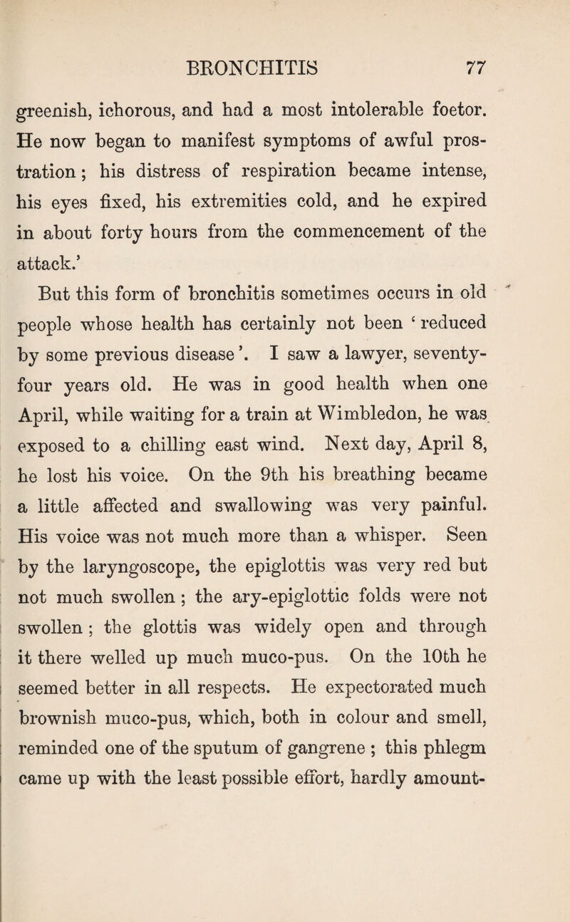 greenish, ichorous, and had a most intolerable foetor. He now began to manifest symptoms of awful pros¬ tration ; his distress of respiration became intense, his eyes fixed, his extremities cold, and he expired in about forty hours from the commencement of the attack.’ But this form of bronchitis sometimes occurs in old people whose health has certainly not been ‘ reduced by some previous disease I saw a lawyer, seventy- four years old. He was in good health when one April, while waiting for a train at Wimbledon, he was exposed to a chilling east wind. Next day, April 8, he lost his voice. On the 9th his breathing became a little affected and swallowing was very painful. His voice was not much more than a whisper. Seen by the laryngoscope, the epiglottis was very red but not much swollen ; the ary-epiglottic folds were not swollen ; the glottis was widely open and through it there welled up much muco-pus. On the 10th he seemed better in all respects. He expectorated much brownish muco-pus, which, both in colour and smell, reminded one of the sputum of gangrene ; this phlegm came up with the least possible effort, hardly amount-
