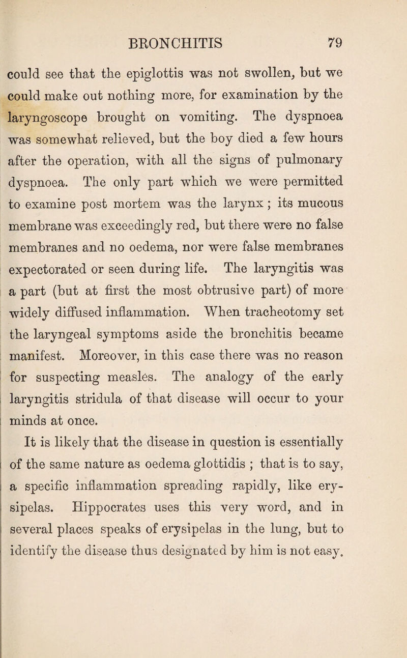 could see that the epiglottis was not swollen, but we could make out nothing more, for examination by the laryngoscope brought on vomiting. The dyspnoea was somewhat relieved, but the boy died a few hours after the operation, with all the signs of pulmonary dyspnoea. The only part which we were permitted to examine post mortem was the larynx; its mucous membrane was exceedingly red, but there were no false membranes and no oedema, nor were false membranes expectorated or seen during life. The laryngitis was a part (but at first the most obtrusive part) of more widely diffused inflammation. When tracheotomy set the laryngeal symptoms aside the bronchitis became manifest. Moreover, in this case there was no reason for suspecting measles. The analogy of the early i laryngitis stridula of that disease will occur to your minds at once. It is likely that the disease in question is essentially of the same nature as oedema glottidis ; that is to say, | a specific inflammation spreading rapidly, like ery- ■ sipelas. Hippocrates uses this very word, and in several places speaks of erysipelas in the lung, but to identify the disease thus designated by him is not easy.