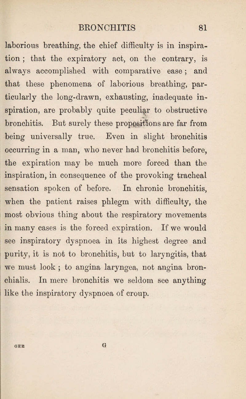 laborious breathing, the chief difficulty is in inspira¬ tion ; that the expiratory act, on the contrary, is always accomplished with comparative ease; and that these phenomena of laborious breathing, par¬ ticularly the long-drawn, exhausting, inadequate in¬ spiration, are probably quite peculiar to obstructive bronchitis. But surely these propositions are far from being universally true. Even in slight bronchitis occurring in a man, who never had bronchitis before, the expiration may be much more forced than the inspiration, in consequence of the provoking tracheal sensation spoken of before. In chronic bronchitis, when the patient raises phlegm with difficulty, the most obvious thing about the respiratory movements in many cases is the forced expiration. If we would see inspiratory dyspnoea in its highest degree and purity, it is not to bronchitis, but to laryngitis, that we must look ; to angina laryngea, not angina bron- chialis. In mere bronchitis we seldom see anything like the inspiratory dyspnoea of croup. GEE G