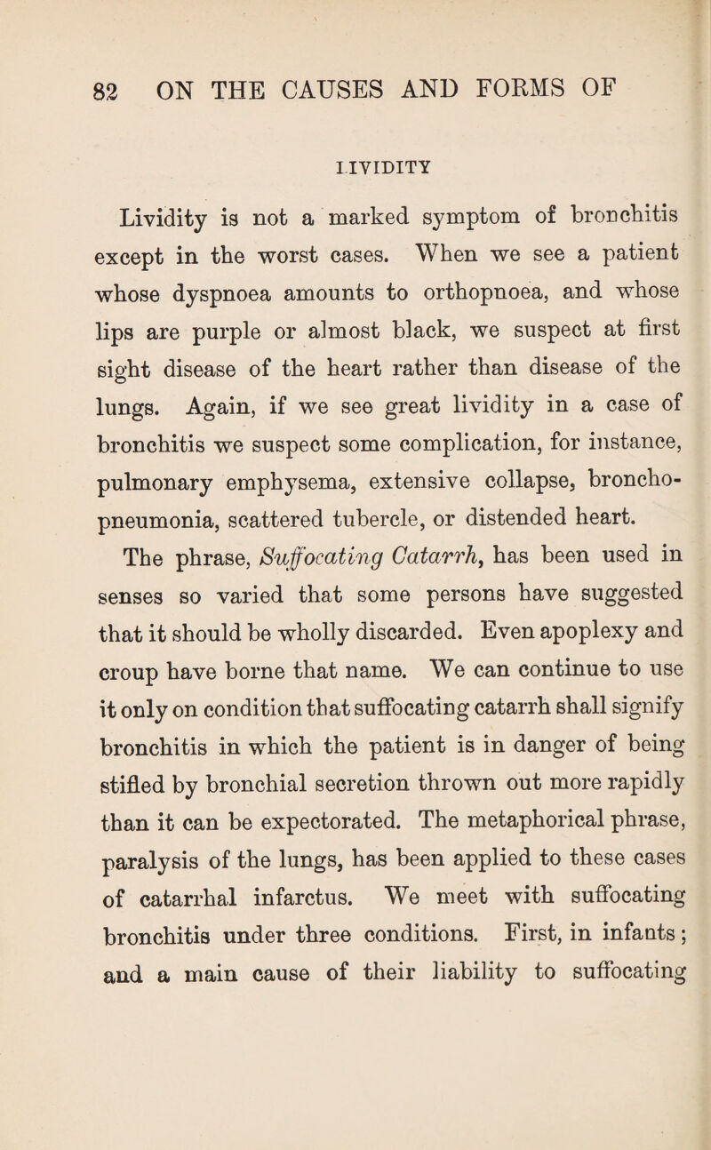 LIVIDITY Lividity is not a marked symptom of bronchitis except in the worst cases. When we see a patient whose dyspnoea amounts to orthopnoea, and whose lips are purple or almost black, we suspect at first sight disease of the heart rather than disease of the lungs. Again, if we see great lividity in a case of bronchitis we suspect some complication, for instance, pulmonary emphysema, extensive collapse, broncho¬ pneumonia, scattered tubercle, or distended heart. The phrase, Suffocating Catarrh, has been used in senses so varied that some persons have suggested that it should be wholly discarded. Even apoplexy and croup have borne that name. We can continue to use it only on condition that suffocating catarrh shall signify bronchitis in which the patient is in danger of being stifled by bronchial secretion thrown out more rapidly than it can be expectorated. The metaphorical phrase, paralysis of the lungs, has been applied to these cases of catarrhal infarctus. We meet with suffocating bronchitis under three conditions. First, in infants; and a main cause of their liability to suffocating