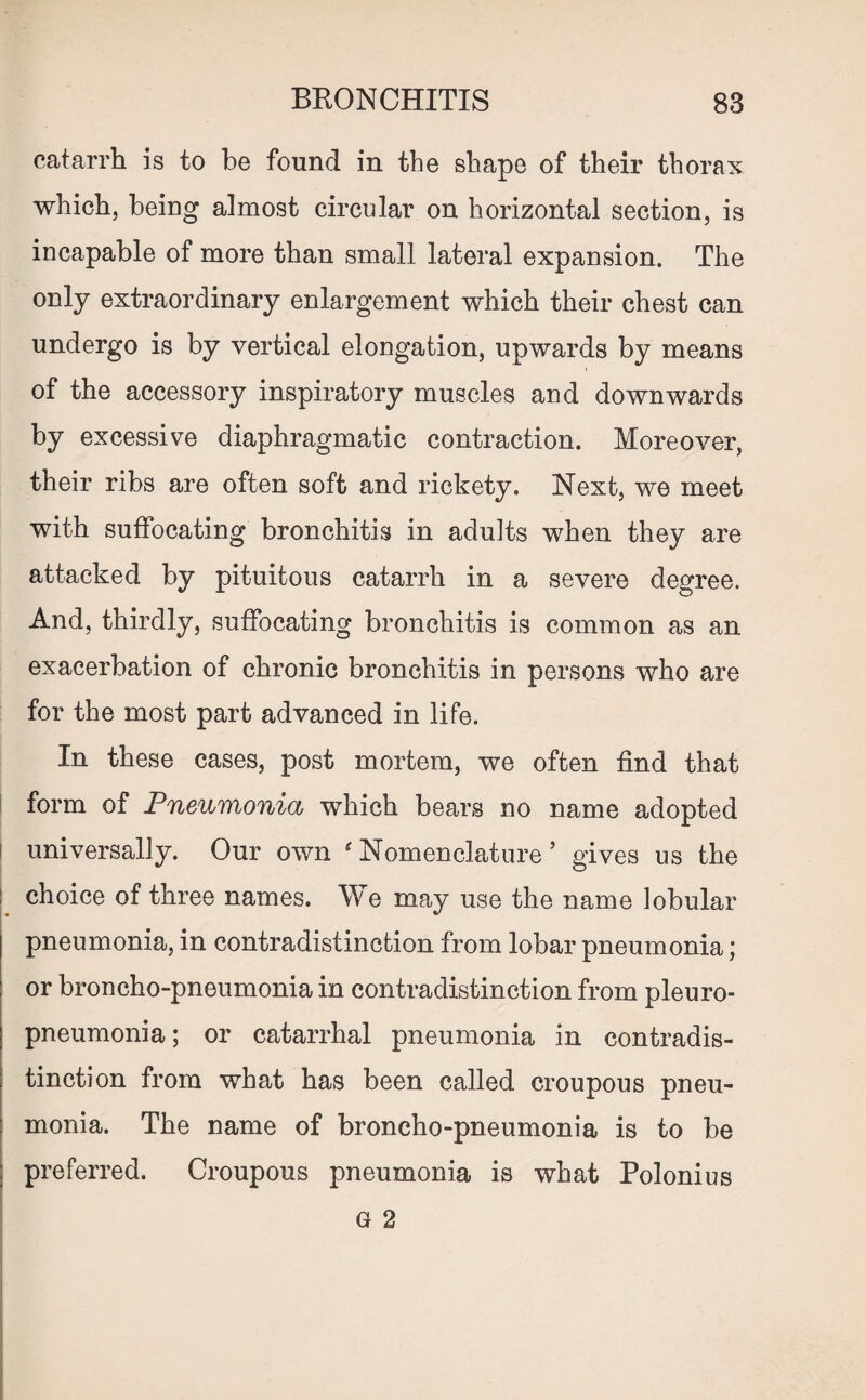 catarrh is to be found in the shape of their thorax which, being almost circular on horizontal section, is incapable of more than small lateral expansion. The only extraordinary enlargement which their chest can undergo is by vertical elongation, upwards by means of the accessory inspiratory muscles and downwards by excessive diaphragmatic contraction. Moreover, their ribs are often soft and rickety. Next, we meet with suffocating bronchitis in adults when they are attacked by pituitous catarrh in a severe degree. And, thirdly, suffocating bronchitis is common as an exacerbation of chronic bronchitis in persons who are for the most part advanced in life. In these cases, post mortem, we often find that form of Pneumonia which bears no name adopted universally. Our own e Nomenclature 5 gives us the choice of three names. We may use the name lobular pneumonia, in contradistinction from lobar pneumonia; or broncho-pneumonia in contradistinction from pleuro¬ pneumonia ; or catarrhal pneumonia in contradis¬ tinction from what has been called croupous pneu¬ monia. The name of broncho-pneumonia is to be preferred. Croupous pneumonia is what Polonius G 2