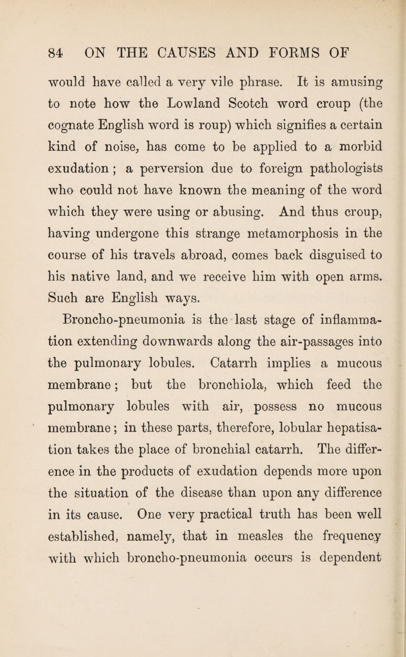 would have called a very vile phrase. It is amusing to note how the Lowland Scotch word croup (the cognate English word is roup) which signifies a certain kind of noise, has come to be applied to a morbid exudation; a perversion due to foreign pathologists who could not have known the meaning of the word which they were using or abusing. And thus croup, having undergone this strange metamorphosis in the course of his travels abroad, comes back disguised to his native land, and we receive him with open arms. Such are English ways. Broncho-pneumonia is the last stage of inflamma¬ tion extending downwards along the air-passages into the pulmonary lobules. Catarrh implies a mucous membrane; but the bronchiola, which feed the pulmonary lobules with air, possess no mucous membrane; in these parts, therefore, lobular hepatisa- tion takes the place of bronchial catarrh. The differ¬ ence in the products of exudation depends more upon the situation of the disease than upon any difference in its cause. One very practical truth has been well established, namely, that in measles the frequency with which broncho-pneumonia occurs is dependent