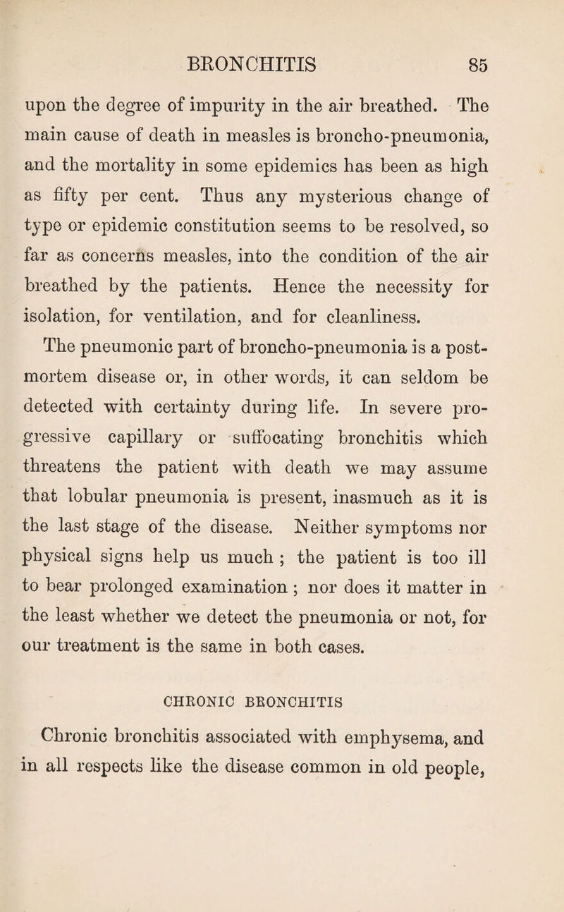upon the degree of impurity in the air breathed. The main cause of death in measles is broncho-pneumonia, and the mortality in some epidemics has been as high as fifty per cent. Thus any mysterious change of type or epidemic constitution seems to be resolved, so far as concerns measles, into the condition of the air breathed by the patients. Hence the necessity for isolation, for ventilation, and for cleanliness. The pneumonic part of broncho-pneumonia is a post¬ mortem disease or, in other words, it can seldom be detected with certainty during life. In severe pro¬ gressive capillary or suffocating bronchitis which threatens the patient with death we may assume that lobular pneumonia is present, inasmuch as it is the last stage of the disease. Neither symptoms nor physical signs help us much ; the patient is too ill to bear prolonged examination ; nor does it matter in the least whether we detect the pneumonia or not, for our treatment is the same in both cases. CHRONIC BRONCHITIS Chronic bronchitis associated with emphysema, and in all respects like the disease common in old people,