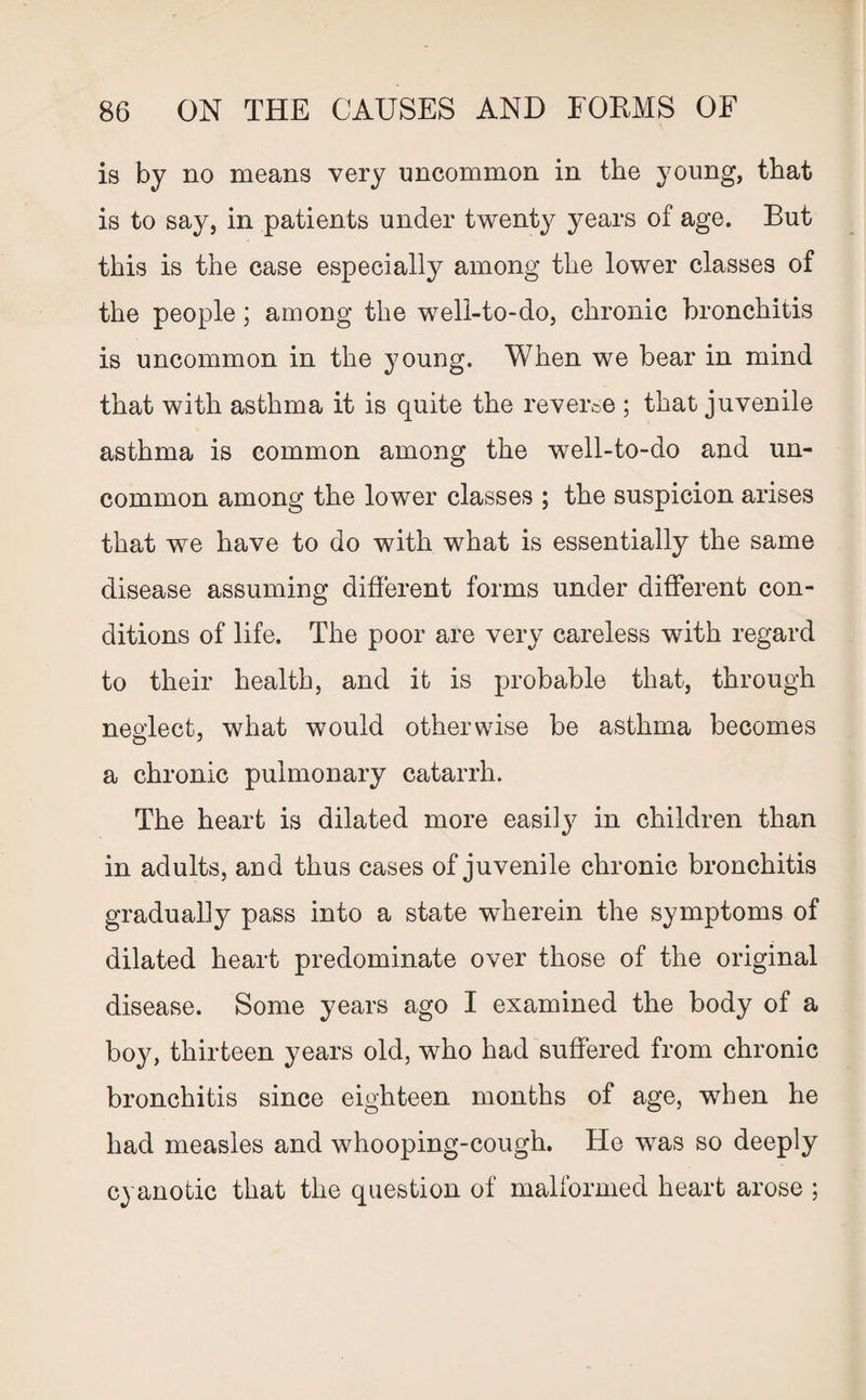 is by no means very uncommon in the young, that is to say, in patients under twenty years of age. But this is the case especially among the lower classes of the people; among the well-to-do, chronic bronchitis is uncommon in the young. When we bear in mind that with asthma it is quite the reverse ; that juvenile asthma is common among the well-to-do and un¬ common among the lower classes ; the suspicion arises that we have to do with what is essentially the same disease assuming different forms under different con¬ ditions of life. The poor are very careless with regard to their health, and it is probable that, through neglect, what would otherwise be asthma becomes a chronic pulmonary catarrh. The heart is dilated more easily in children than in adults, and thus cases of juvenile chronic bronchitis gradually pass into a state wherein the symptoms of dilated heart predominate over those of the original disease. Some years ago I examined the body of a boy, thirteen years old, who had suffered from chronic bronchitis since eighteen months of age, when he had measles and whooping-cough. He was so deeply cyanotic that the question of malformed heart arose ;