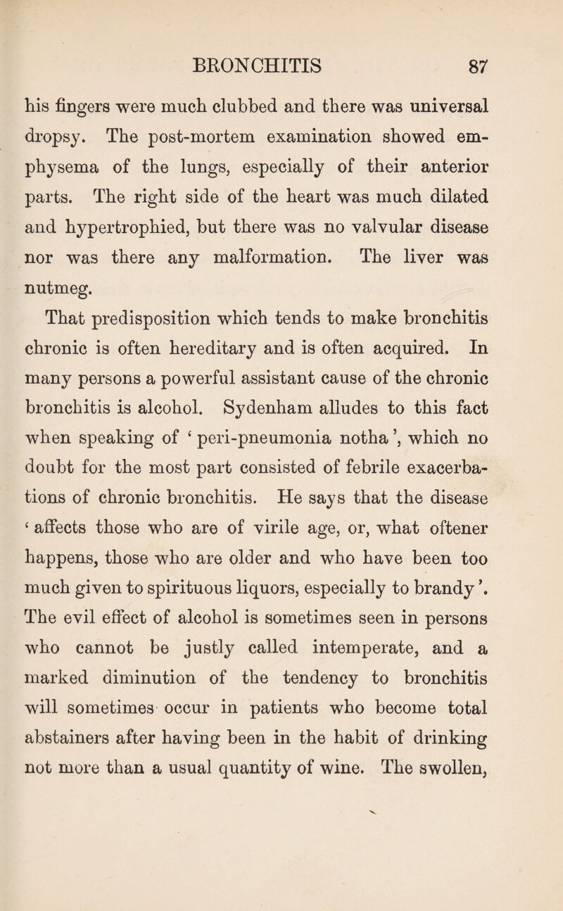 his fingers were much clubbed and there was universal dropsy. The post-mortem examination showed em¬ physema of the lungs, especially of their anterior parts. The right side of the heart was much dilated and hypertrophied, hut there was no valvular disease nor was there any malformation. The liver was nutmeg. That predisposition which tends to make bronchitis chronic is often hereditary and is often acquired. In many persons a powerful assistant cause of the chronic bronchitis is alcohol. Sydenham alludes to this fact when speaking of ‘ peri-pneumonia notha which no doubt for the most part consisted of febrile exacerba¬ tions of chronic bronchitis. He says that the disease ‘ affects those who are of virile age, or, what oftener happens, those who are older and who have been too much given to spirituous liquors, especially to brandy The evil effect of alcohol is sometimes seen in persons who cannot be justly called intemperate, and a marked diminution of the tendency to bronchitis will sometimes occur in patients who become total abstainers after having been in the habit of drinking not more than a usual quantity of wine. The swollen,