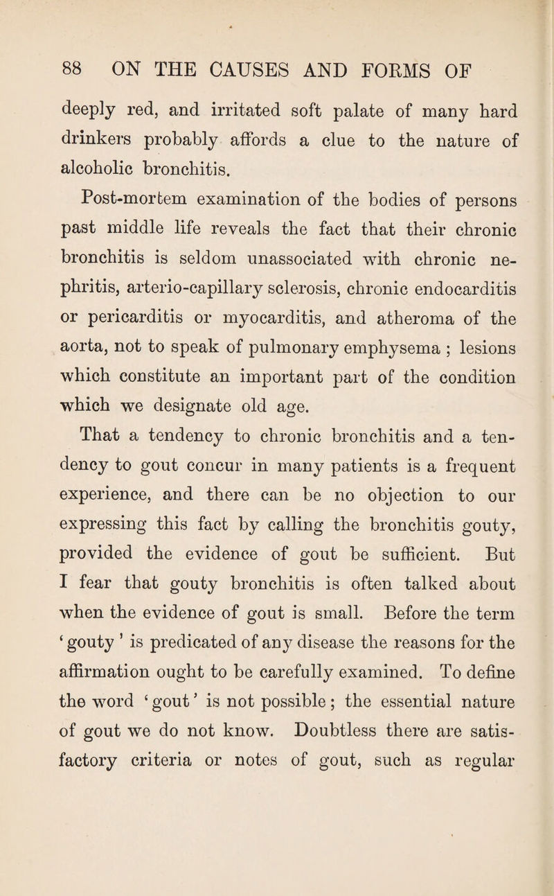 deeply red, and irritated soft palate of many hard drinkers probably affords a clue to the nature of alcoholic bronchitis. Post-mortem examination of the bodies of persons past middle life reveals the fact that their chronic bronchitis is seldom unassociated with chronic ne¬ phritis, arterio-capillary sclerosis, chronic endocarditis or pericarditis or myocarditis, and atheroma of the aorta, not to speak of pulmonary emphysema ; lesions which constitute an important part of the condition which we designate old age. That a tendency to chronic bronchitis and a ten¬ dency to gout concur in many patients is a frequent experience, and there can be no objection to our expressing this fact by calling the bronchitis gouty, provided the evidence of gout be sufficient. But I fear that gouty bronchitis is often talked about when the evidence of gout is small. Before the term ‘ gouty ’ is predicated of any disease the reasons for the affirmation ought to be carefully examined. To define the word ‘ gout5 is not possible ; the essential nature of gout we do not know. Doubtless there are satis¬ factory criteria or notes of gout, such as regular