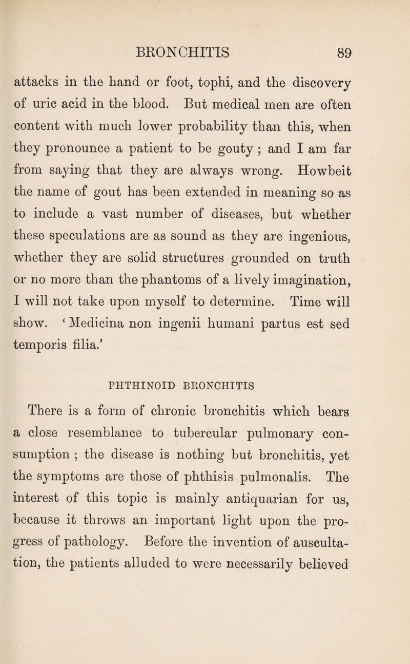 attacks in the hand or foot, tophi, and the discovery of uric acid in the blood. But medical men are often content with much lower probability than this, when they pronounce a patient to be gouty ; and I am far from saying that they are always wrong. Howbeit the name of gout has been extended in meaning so as to include a vast number of diseases, but wThether these speculations are as sound as they are ingenious, whether they are solid structures grounded on truth or no more than the phantoms of a lively imagination, I will not take upon myself to determine. Time will show. ‘ Medicina non ingenii humani partus est sed temporis filia.’ PHTHINOID BRONCHITIS There is a form of chronic bronchitis which bears a close resemblance to tubercular pulmonary con¬ sumption ; the disease is nothing but bronchitis, yet the symptoms are those of phthisis pulmonalis. The interest of this topic is mainly antiquarian for us, because it throws an important light upon the pro¬ gress of pathology. Before the invention of ausculta¬ tion, the patients alluded to were necessarily believed