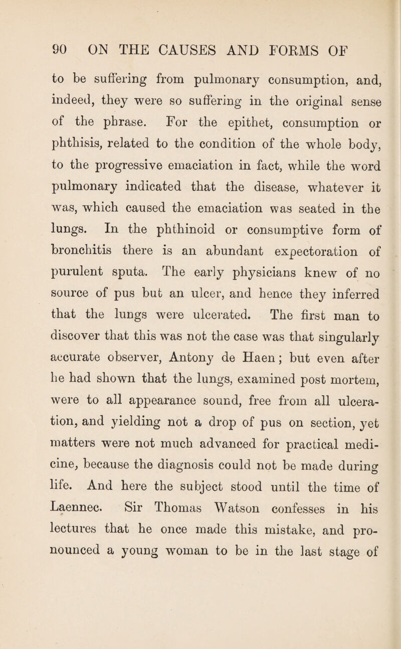 to be suffering from pulmonary consumption, and, indeed, they were so suffering in the original sense of the phrase. For the epithet, consumption or phthisis, related to the condition of the whole body, to the progressive emaciation in fact, while the word pulmonary indicated that the disease, whatever it was, which caused the emaciation was seated in the lungs. In the phthinoid or consumptive form of bronchitis there is an abundant expectoration of purulent sputa. The early physicians knew of no source of pus but an ulcer, and hence they inferred that the lungs were ulcerated. The first man to discover that this was not the case was that singularly accurate observer, Antony de Haen; but even after he had shown that the lungs, examined post mortem, were to all appearance sound, free from all ulcera¬ tion, and yielding not a drop of pus on section, yet matters were not much advanced for practical medi¬ cine, because the diagnosis could not be made during life. And here the subject stood until the time of Laennec. Sir Thomas Watson confesses in his lectures that he once made this mistake, and pro¬ nounced a young woman to be in the last stage of