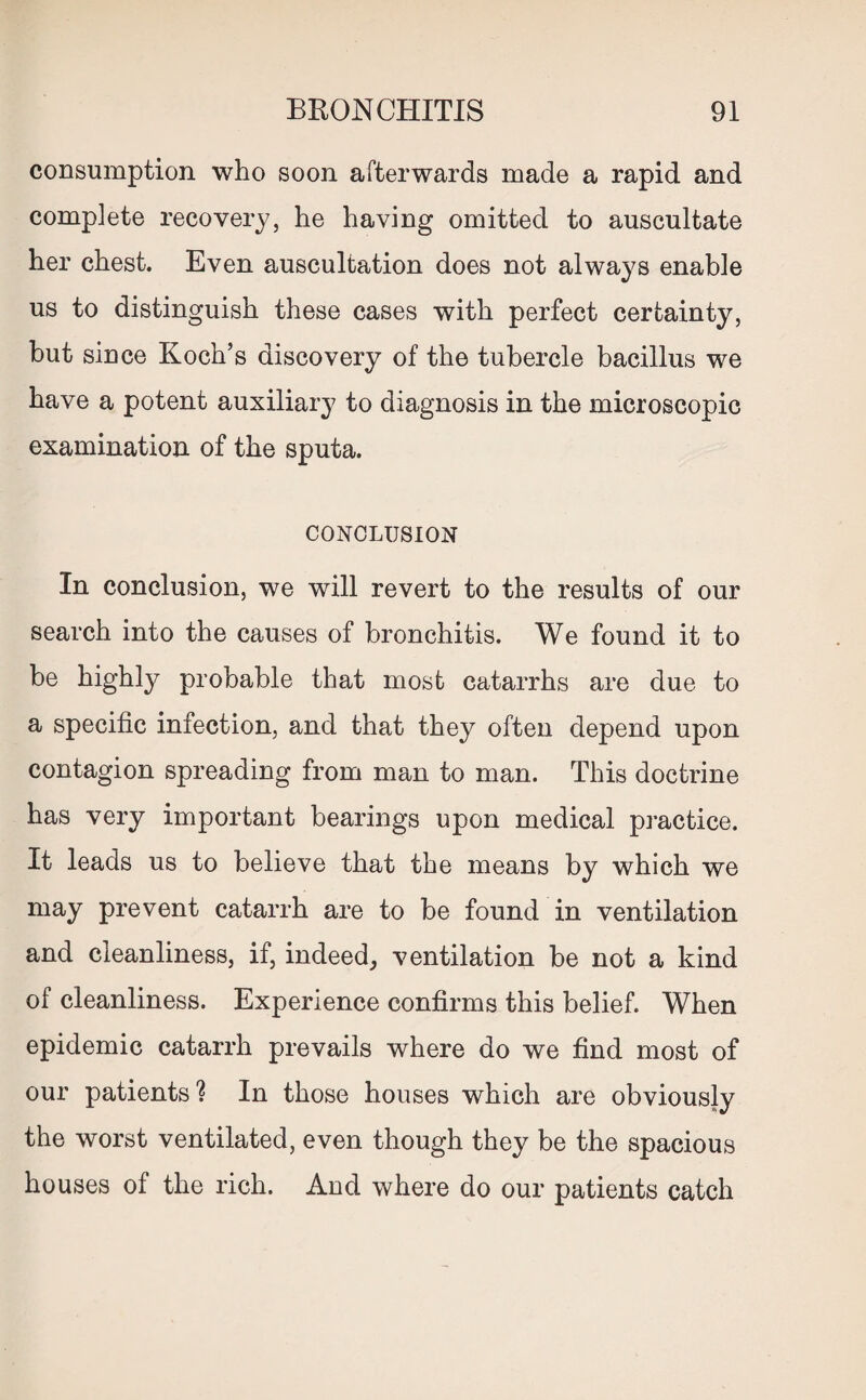 consumption who soon afterwards made a rapid and complete recovery, he having omitted to auscultate her chest. Even auscultation does not always enable us to distinguish these cases with perfect certainty, but since Koch’s discovery of the tubercle bacillus we have a potent auxiliary to diagnosis in the microscopic examination of the sputa. CONCLUSION In conclusion, we will revert to the results of our search into the causes of bronchitis. We found it to be highly probable that most catarrhs are due to a specific infection, and that they often depend upon contagion spreading from man to man. This doctrine has very important bearings upon medical practice. It leads us to believe that the means by which we may prevent catarrh are to be found in ventilation and cleanliness, if, indeed, ventilation be not a kind of cleanliness. Experience confirms this belief. When epidemic catarrh prevails where do we find most of our patients ? In those houses which are obviously the worst ventilated, even though they be the spacious houses of the rich. And where do our patients catch