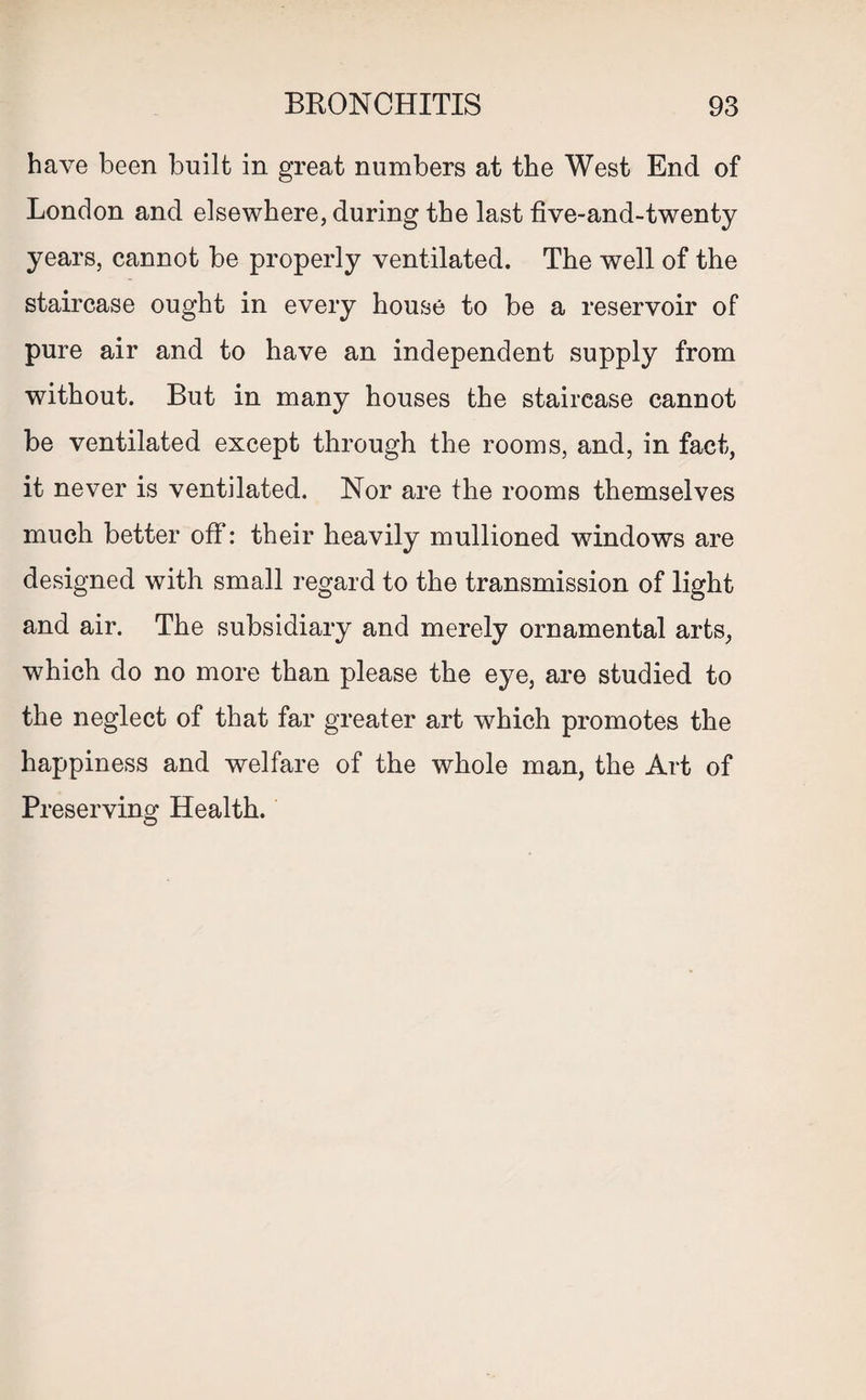 have been built in great numbers at the West End of London and elsewhere, during the last five-and-twenty years, cannot be properly ventilated. The well of the staircase ought in every house to be a reservoir of pure air and to have an independent supply from without. But in many houses the staircase cannot be ventilated except through the rooms, and, in fact, it never is ventilated. Nor are the rooms themselves much better off: their heavily mullioned windows are designed with small regard to the transmission of light and air. The subsidiary and merely ornamental arts, which do no more than please the eye, are studied to the neglect of that far greater art which promotes the happiness and welfare of the whole man, the Art of Preserving Health.