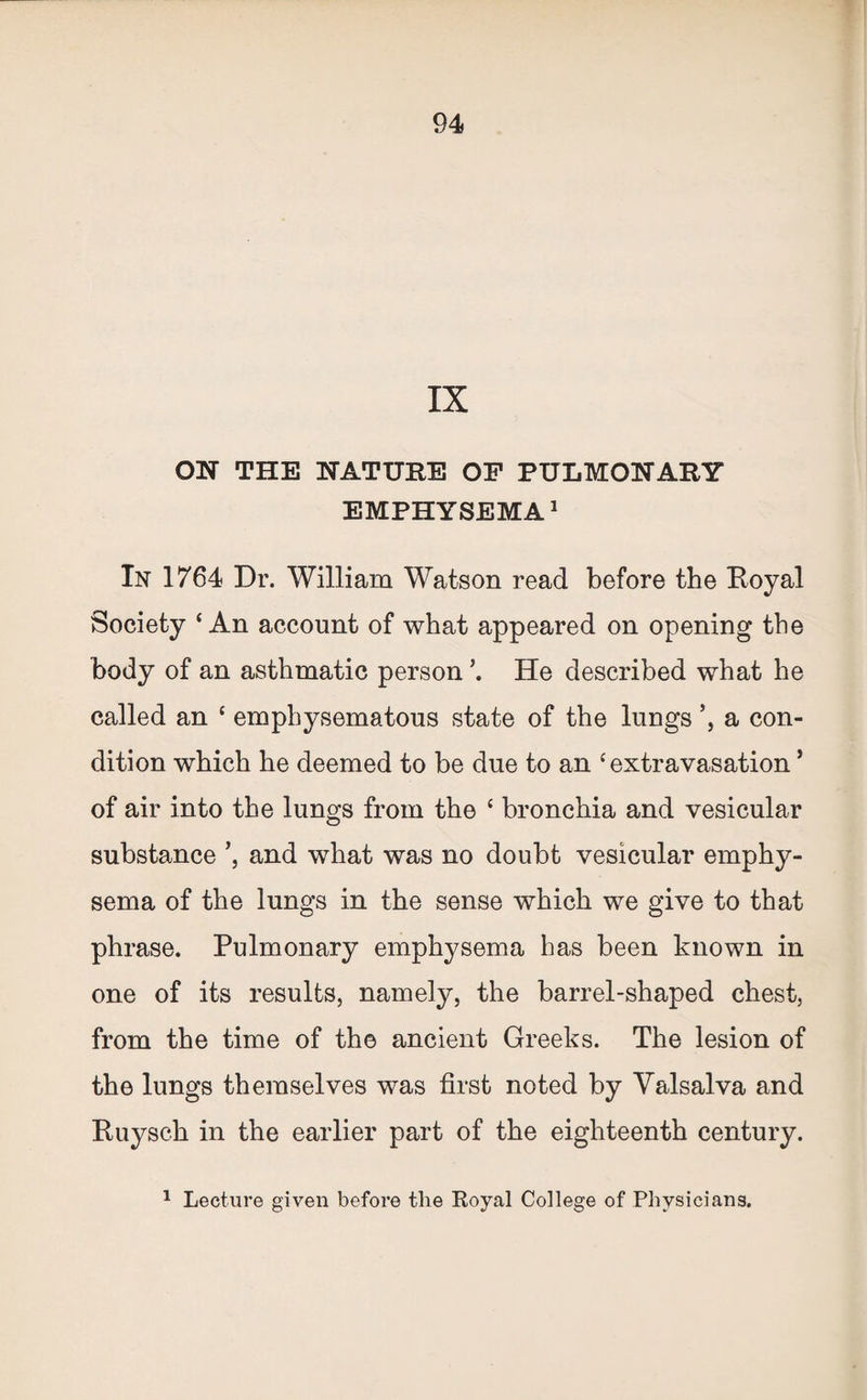 IX ON THE NATURE OF PULMONARY EMPHYSEMA1 In 1764 Dr. William Watson read before the Royal Society ‘An account of what appeared on opening the body of an asthmatic person He described what he called an ‘ emphysematous state of the lungs a con¬ dition which he deemed to be due to an ‘extravasation ’ of air into the lungs from the ‘ bronchia and vesicular substance and what was no doubt vesicular emphy¬ sema of the lungs in the sense which we give to that phrase. Pulmonary emphysema has been known in one of its results, namely, the barrel-shaped chest, from the time of the ancient Greeks. The lesion of the lungs themselves was first noted by Valsalva and Ruysch in the earlier part of the eighteenth century. 1 Lecture given before the Royal College of Physicians.