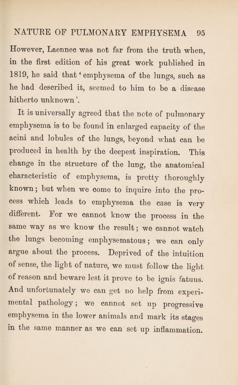 However, Laennec was not far from the truth when, in the first edition of his great work published in 1819, he said that ‘emphysema of the lungs, such as he had described it, seemed to him to be a disease hitherto unknown ’. It is universally agreed that the note of pulmonary emphysema is to be found in enlarged capacity of the acini and lobules of the lungs, beyond what can be produced in health by the deepest inspiration. This change in the structure of the lung, the anatomical characteristic of emphysema, is pretty thoroughly known; but when we come to inquire into the pro¬ cess which leads to emphysema the case is very different. For we cannot know the process in the same way as we know the result; we cannot watch the lungs becoming emphysematous; we can only argue about the process. Deprived of the intuition of sense, the light of nature, we must follow the light of reason and beware lest it prove to be ignis fatuus. And unfortunately we can get no help from experi¬ mental pathology; we cannot set up progressive emphysema in the lower animals and mark its stages in the same manner as we can set up inflammation.