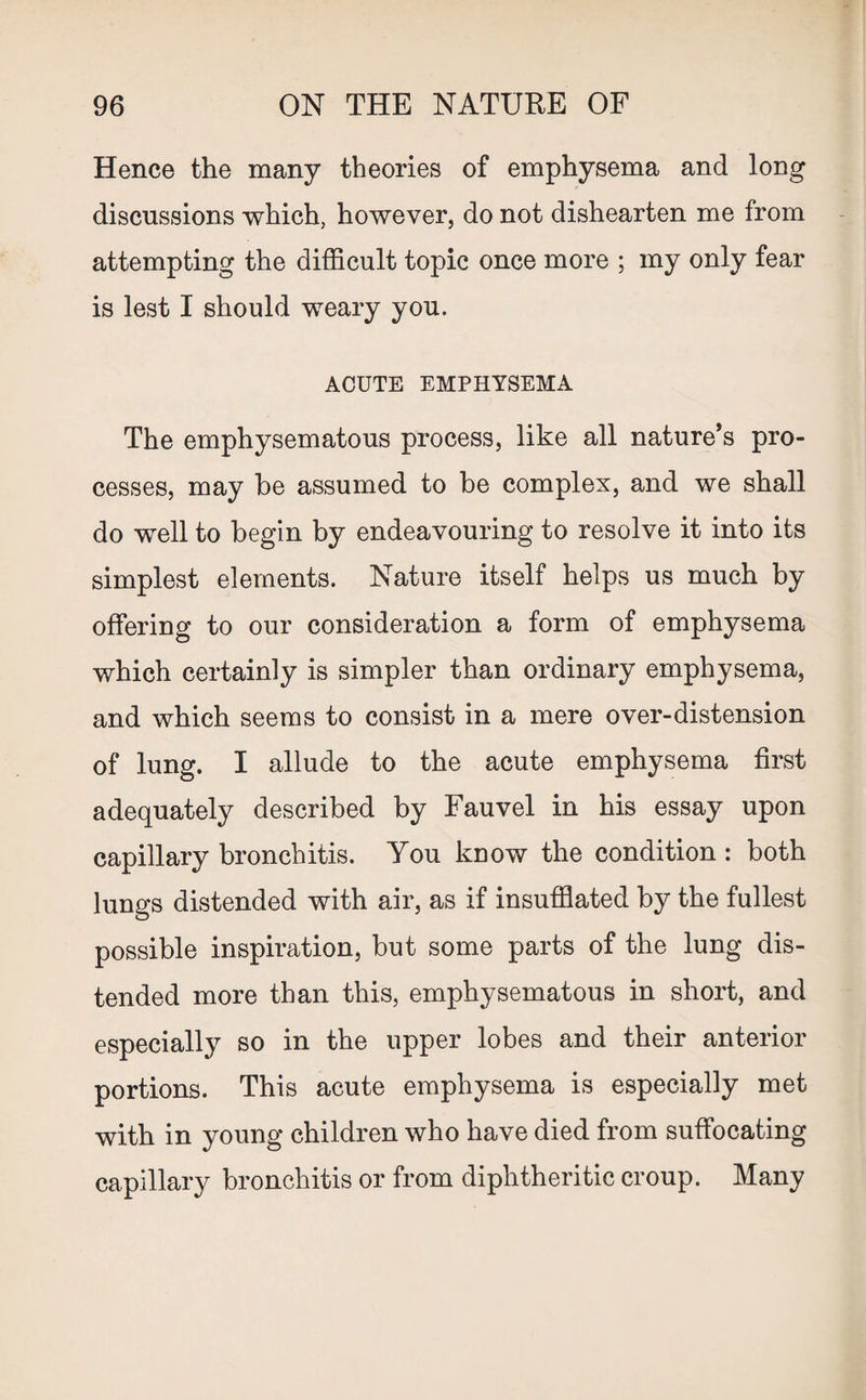 Hence the many theories of emphysema and long discussions which, however, do not dishearten me from attempting the difficult topic once more ; my only fear is lest I should weary you. ACUTE EMPHYSEMA The emphysematous process, like all nature’s pro¬ cesses, may be assumed to be complex, and we shall do well to begin by endeavouring to resolve it into its simplest elements. Nature itself helps us much by offering to our consideration a form of emphysema which certainly is simpler than ordinary emphysema, and which seems to consist in a mere over-distension of lung. I allude to the acute emphysema first adequately described by Fauvel in his essay upon capillary bronchitis. You know the condition : both lungs distended with air, as if insufflated by the fullest possible inspiration, but some parts of the lung dis¬ tended more than this, emphysematous in short, and especially so in the upper lobes and their anterior portions. This acute emphysema is especially met with in young children who have died from suffocating capillary bronchitis or from diphtheritic croup. Many