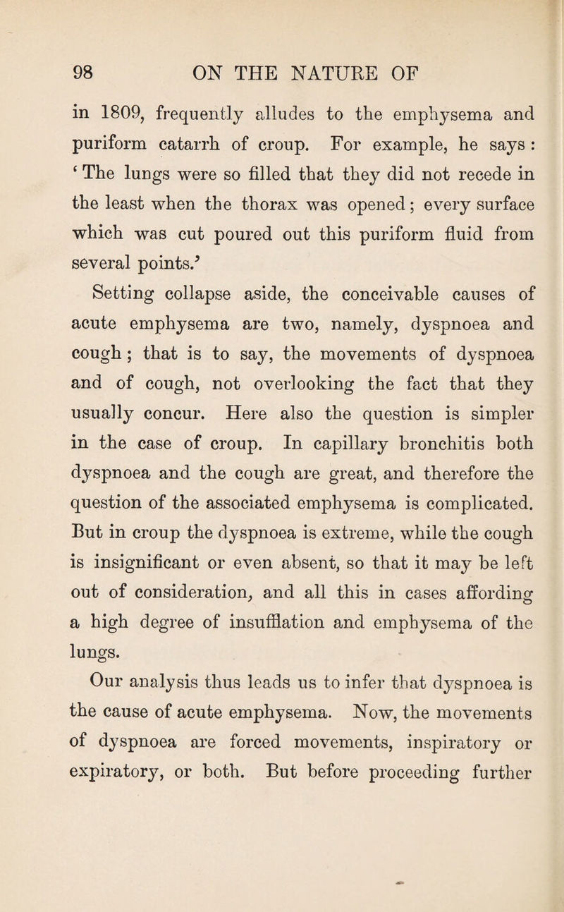 in 1809, frequently alludes to the emphysema and puriform catarrh of croup. For example, he says : ‘ The lungs were so filled that they did not recede in the least when the thorax was opened; every surface which was cut poured out this puriform fluid from several points/ Setting collapse aside, the conceivable causes of acute emphysema are two, namely, dyspnoea and cough ; that is to say, the movements of dyspnoea and of cough, not overlooking the fact that they usually concur. Here also the question is simpler in the case of croup. In capillary bronchitis both dyspnoea and the cough are great, and therefore the question of the associated emphysema is complicated. But in croup the dyspnoea is extreme, while the cough is insignificant or even absent, so that it may be left out of consideration, and all this in cases affording a high degree of insufflation and emphysema of the lungs. Our analysis thus leads us to infer that dyspnoea is the cause of acute emphysema. Now, the movements of dyspnoea are forced movements, inspiratory or expiratory, or both. But before proceeding further