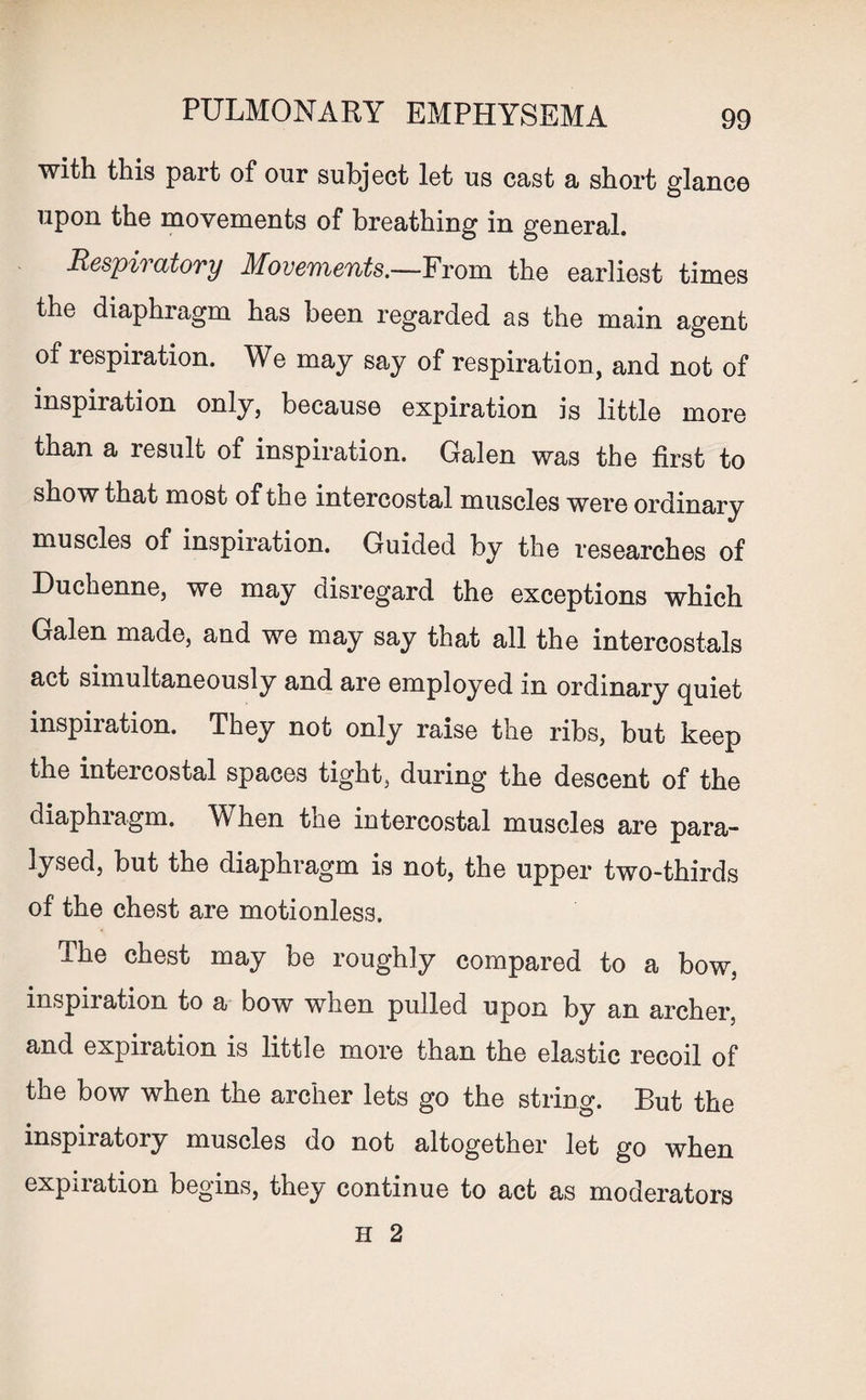 with this part of our subject let us cast a short glance upon the movements of breathing in general. Respiratory Movements.—From the earliest times the diaphragm has been regarded as the main agent of respiration. We may say of respiration, and not of inspiration only, because expiration is little more than a result of inspiration. Galen was the first to show that most of the intercostal muscles were ordinary muscles of inspiration. Guided by the researches of Duchenne, we may disregard the exceptions which Galen made, and we may say that all the intercostals act simultaneously and are employed in ordinary quiet inspiration. They not only raise the ribs, but keep the intercostal spaces tight, during the descent of the diaphragm. When the intercostal muscles are para¬ lysed, but the diaphragm is not, the upper two-thirds of the chest are motionless. The chest may be roughly compared to a bow, inspiration to a bow when pulled upon by an archer, and expiration is little more than the elastic recoil of the bow when the archer lets go the string. But the inspiratory muscles do not altogether let go when expiration begins, they continue to act as moderators H 2
