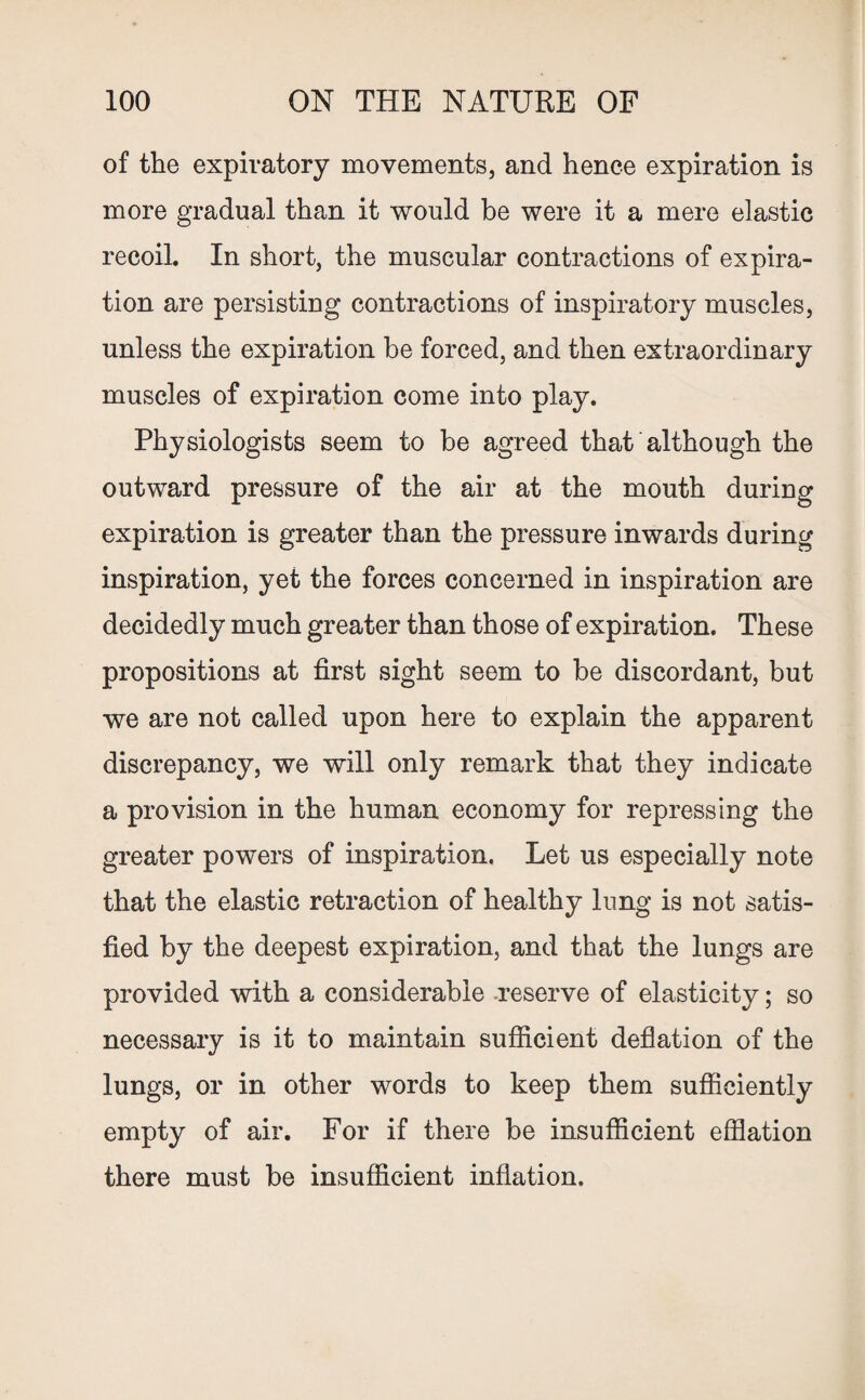 of the expiratory movements, and hence expiration is more gradual than it would be were it a mere elastic recoil. In short, the muscular contractions of expira¬ tion are persisting contractions of inspiratory muscles, unless the expiration be forced, and then extraordinary muscles of expiration come into play. Physiologists seem to be agreed that although the outward pressure of the air at the mouth during expiration is greater than the pressure inwards during inspiration, yet the forces concerned in inspiration are decidedly much greater than those of expiration. These propositions at first sight seem to be discordant, but we are not called upon here to explain the apparent discrepancy, we will only remark that they indicate a provision in the human economy for repressing the greater powers of inspiration. Let us especially note that the elastic retraction of healthy lung is not satis¬ fied by the deepest expiration, and that the lungs are provided with a considerable reserve of elasticity; so necessary is it to maintain sufficient deflation of the lungs, or in other words to keep them sufficiently empty of air. For if there be insufficient efflation there must be insufficient inflation.