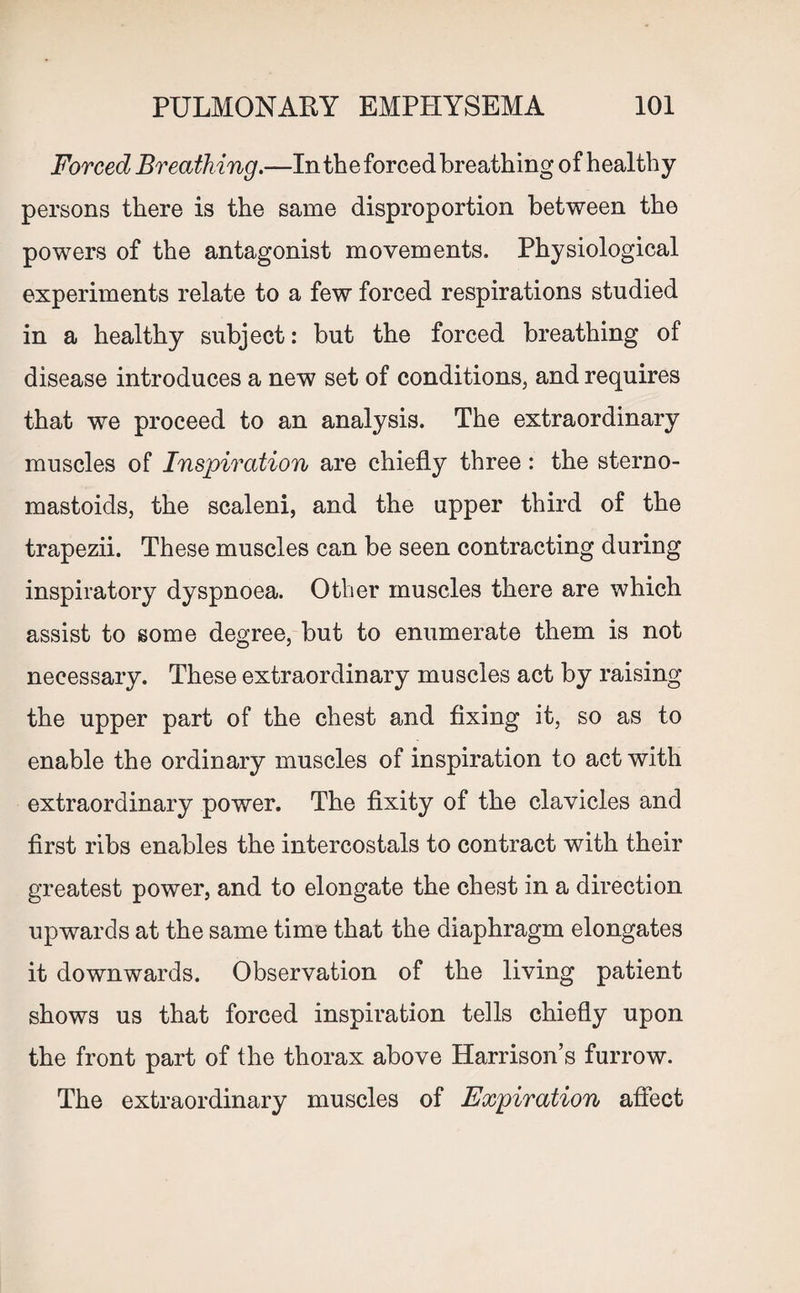 Forced Breath ing.—In the forced breathing of healthy persons there is the same disproportion between the powers of the antagonist movements. Physiological experiments relate to a few forced respirations studied in a healthy subject: but the forced breathing of disease introduces a new set of conditions, and requires that we proceed to an analysis. The extraordinary muscles of Inspiration are chiefly three: the sterno- mastoids, the scaleni, and the upper third of the trapezii. These muscles can be seen contracting during inspiratory dyspnoea. Other muscles there are which assist to some degree, but to enumerate them is not necessary. These extraordinary muscles act by raising the upper part of the chest and fixing it, so as to enable the ordinary muscles of inspiration to act with extraordinary power. The fixity of the clavicles and first ribs enables the intercostals to contract with their greatest power, and to elongate the chest in a direction upwards at the same time that the diaphragm elongates it downwards. Observation of the living patient shows us that forced inspiration tells chiefly upon the front part of the thorax above Harrison’s furrow. The extraordinary muscles of Expiration affect
