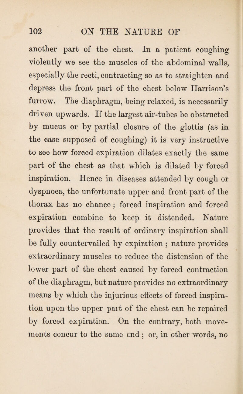another part of the chest. In a patient coughing violently we see the muscles of the abdominal walls, especially the recti, contracting so as to straighten and depress the front part of the chest below Harrison’s furrow. The diaphragm, being relaxed, is necessarily driven upwards. If the largest air-tubes be obstructed by mucus or by partial closure of the glottis (as in the case supposed of coughing) it is very instructive to see how forced expiration dilates exactly the same part of the chest as that which is dilated by forced inspiration. Hence in diseases attended by cough or dyspnoea, the unfortunate upper and front part of the thorax has no chance; forced inspiration and forced expiration combine to keep it distended. Nature provides that the result of ordinary inspiration shall be fully countervailed by expiration ; nature provides extraordinary muscles to reduce the distension of the lower part of the chest caused by forced contraction of the diaphragm, but nature provides no extraordinary means by which the injurious effects of forced inspira¬ tion upon the upper part of the chest can be repaired by forced expiration. On the contrary, both move¬ ments concur to the same end ; or, in other words, no