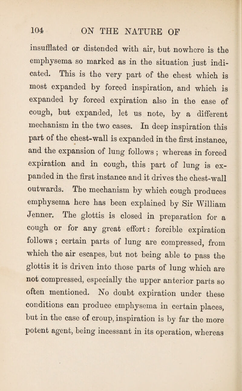 insufflated or distended with air, but nowhere is the emphysema so marked as in the situation just indi¬ cated. This is the very part of the chest which is most expanded by forced inspiration, and which is expanded by forced expiration also in the case of cough, but expanded, let us note, by a different mechanism in the two cases. In deep inspiration this part of the chest-wall is expanded in the first instance, and the expansion of lung follows ; whereas in forced expiration and in cough, this part of lung is ex¬ panded in the first instance and it drives the chest-wall outwards. The mechanism by which cough produces emphysema here has been explained by Sir William Jenner. The glottis is closed in preparation for a cough or for any great effort: forcible expiration follows ; certain parts of lung are compressed, from which the air escapes, but not being able to pass the glottis it is driven into those parts of lung which are not compressed, especially the upper anterior parts so often mentioned. No doubt expiration under these conditions can produce emphysema in certain places, but in the case of croup, inspiration is by far the more potent agent, being incessant in its operation, whereas