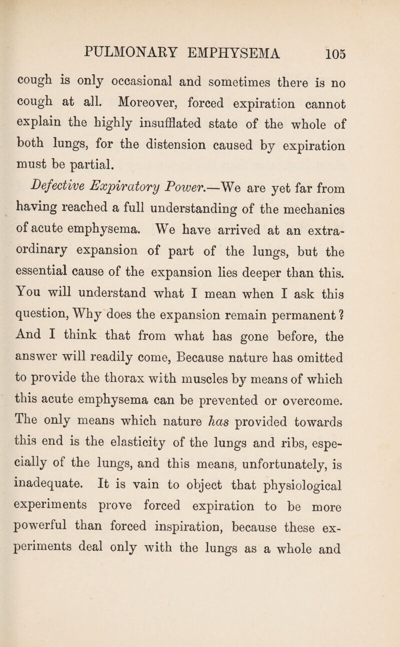 cough is only occasional and sometimes there is no cough at all. Moreover, forced expiration cannot explain the highly insufflated state of the whole of both lungs, for the distension caused by expiration must be partial. Defective Expiratory Dower.—We are yet far from having reached a full understanding of the mechanics of acute emphysema. We have arrived at an extra¬ ordinary expansion of part of the lungs, but the essential cause of the expansion lies deeper than this. You will understand what I mean when I ask this question, Why does the expansion remain permanent ? And I think that from what has gone before, the answer will readily come, Because nature has omitted to provide the thorax with muscles by means of which this acute emphysema can be prevented or overcome. The only means which nature has provided towards this end is the elasticity of the lungs and ribs, espe¬ cially of the lungs, and this means, unfortunately, is inadequate. It is vain to object that physiological experiments prove forced expiration to be more powerful than forced inspiration, because these ex¬ periments deal only with the lungs as a whole and