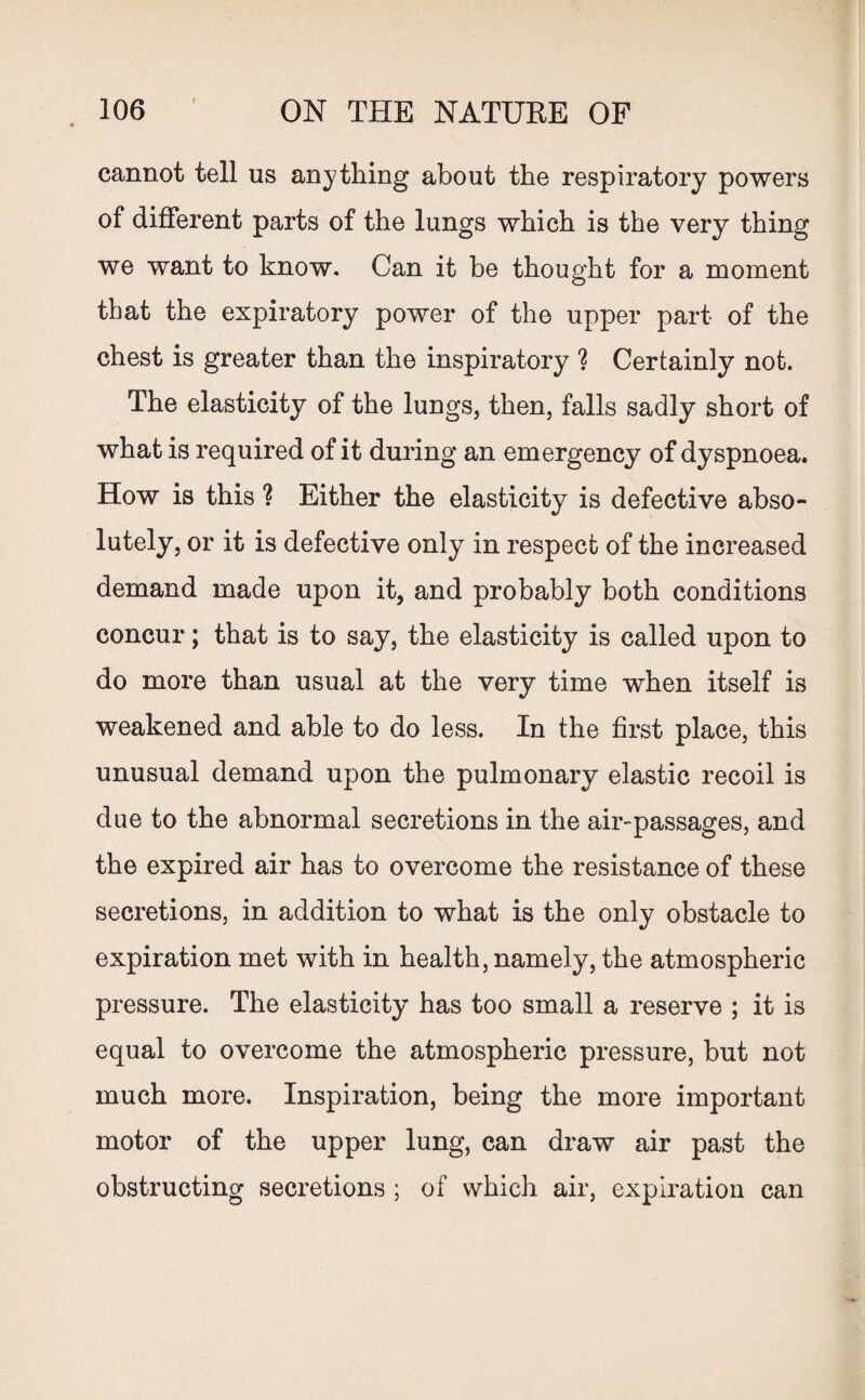 cannot tell us anything about the respiratory powers of different parts of the lungs which is the very thing we want to know. Can it be thought for a moment that the expiratory power of the upper part of the chest is greater than the inspiratory ? Certainly not. The elasticity of the lungs, then, falls sadly short of what is required of it during an emergency of dyspnoea. How is this ? Either the elasticity is defective abso¬ lutely, or it is defective only in respect of the increased demand made upon it, and probably both conditions concur; that is to say, the elasticity is called upon to do more than usual at the very time when itself is weakened and able to do less. In the first place, this unusual demand upon the pulmonary elastic recoil is due to the abnormal secretions in the air-passages, and the expired air has to overcome the resistance of these secretions, in addition to what is the only obstacle to expiration met with in health, namely, the atmospheric pressure. The elasticity has too small a reserve ; it is equal to overcome the atmospheric pressure, but not much more. Inspiration, being the more important motor of the upper lung, can draw air past the obstructing secretions ; of which air, expiration can