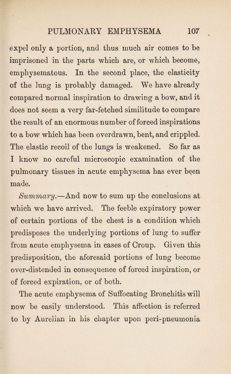expel only a portion, and thus much air comes to be imprisoned in the parts which are, or which become, emphysematous. In the second place, the elasticity of the lung is probably damaged. We have already compared normal inspiration to drawing a bow, and it does not seem a very far-fetched similitude to compare the result of an enormous number of forced inspirations to a bow which has been overdrawn, bent, and crippled. The elastic recoil of the lungs is weakened. So far as I know no careful microscopic examination of the pulmonary tissues in acute emphysema has ever been made. Summary.—And now to sum up the conclusions at which we have arrived. The feeble expiratory power of certain portions of the chest is a condition which predisposes the underlying portions of lung to suffer from acute emphysema in cases of Croup. Given this predisposition, the aforesaid portions of lung become over-distended in consequence of forced inspiration, or of forced expiration, or of both. The acute emphysema of Suffocating Bronchitis will now be easily understood. This affection is referred to by Aurelian in his chapter upon peri-pneumonia