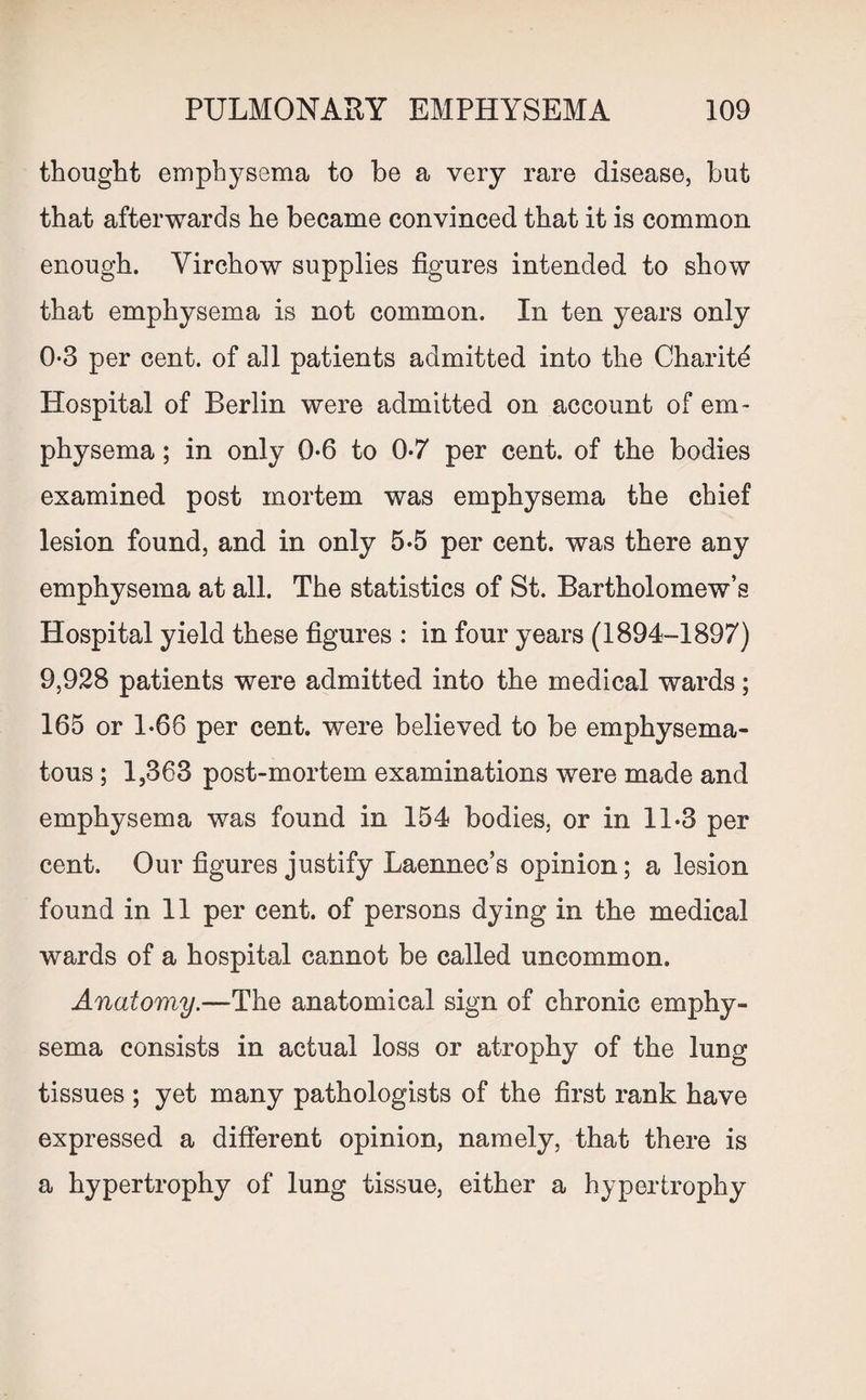 thought emphysema to be a very rare disease, but that afterwards he became convinced that it is common enough. Virchow supplies figures intended to show that emphysema is not common. In ten years only 0-3 per cent, of all patients admitted into the Charitd Hospital of Berlin were admitted on account of em¬ physema ; in only 0-6 to 0-7 per cent, of the bodies examined post mortem was emphysema the chief lesion found, and in only 5-5 per cent, was there any emphysema at all. The statistics of St. Bartholomew’s Hospital yield these figures : in four years (1894-1897) 9,928 patients were admitted into the medical wards; 165 or 1-66 per cent, were believed to be emphysema¬ tous ; 1,363 post-mortem examinations were made and emphysema was found in 154 bodies, or in 11.3 per cent. Our figures justify Laennec’s opinion; a lesion found in 11 per cent, of persons dying in the medical wards of a hospital cannot be called uncommon. Anatomy.—The anatomical sign of chronic emphy¬ sema consists in actual loss or atrophy of the lung tissues ; yet many pathologists of the first rank have expressed a different opinion, namely, that there is a hypertrophy of lung tissue, either a hypertrophy