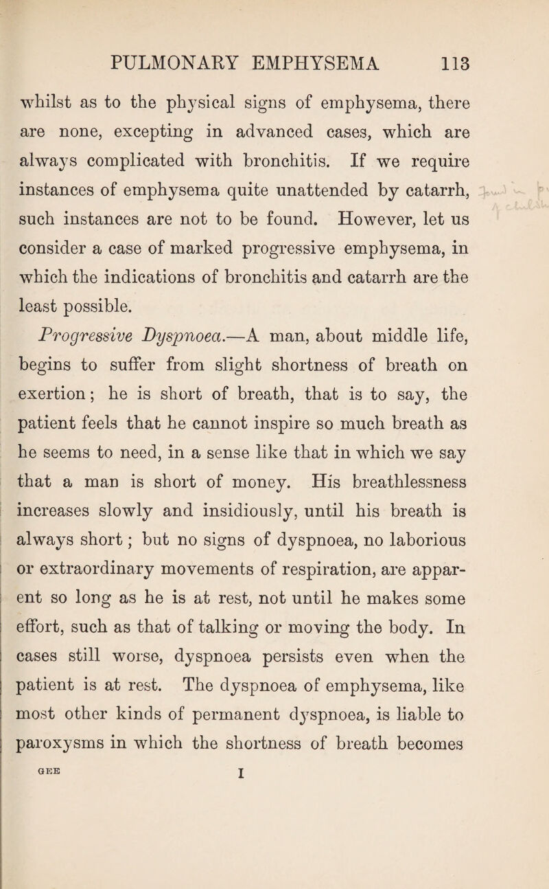 whilst as to the physical signs of emphysema, there are none, excepting in advanced cases, which are always complicated with bronchitis. If we require instances of emphysema quite unattended by catarrh, such instances are not to be found. However, let us consider a case of marked progressive emphysema, in which the indications of bronchitis and catarrh are the least possible. Progressive Dyspnoea.—A man, about middle life, begins to suffer from slight shortness of breath on exertion; he is short of breath, that is to say, the patient feels that he cannot inspire so much breath as he seems to need, in a sense like that in which we say that a man is short of money. His breathlessness increases slowly and insidiously, until his breath is always short; but no signs of dyspnoea, no laborious or extraordinary movements of respiration, are appar¬ ent so long as he is at rest, not until he makes some effort, such as that of talking or moving the body. In cases still worse, dyspnoea persists even when the patient is at rest. The dyspnoea of emphysema, like most other kinds of permanent dyspnoea, is liable to paroxysms in which the shortness of breath becomes GEE I