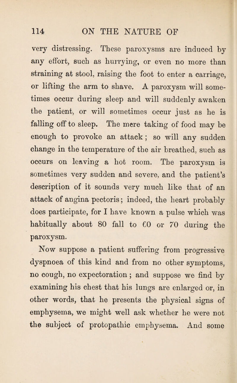 very distressing. These paroxysms are induced by any effort, such as hurrying, or even no more than straining at stool, raising the foot to enter a carriage, or lifting the arm to shave. A paroxysm will some¬ times occur during sleep and will suddenly awaken the patient, or will sometimes occur just as he is falling off to sleep. The mere taking of food may be enough to provoke an attack; so will any sudden change in the temperature of the air breathed, such as occurs on leaving a hot room. The paroxysm is sometimes very sudden and severe, and the patient’s description of it sounds very much like that of an attack of angina pectoris; indeed, the heart probably does participate, for I have known a pulse which was habitually about 80 fall to CO or 70 during the paroxysm. Now suppose a patient suffering from progressive dyspnoea of this kind and from no other symptoms, no cough, no expectoration ; and suppose we find by examining his chest that his lungs are enlarged or, in other words, that he presents the physical signs of emphysema, we might well ask whether he were not the subject of protopathic emphysema. And some