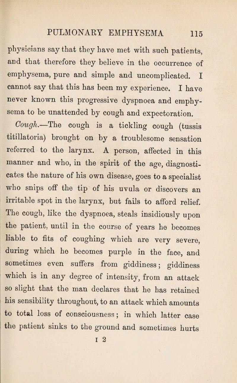 physicians say that they have met with such patients, and that therefore they believe in the occurrence of emphysema, pure and simple and uncomplicated. I cannot say that this has been my experience. I have never known this progressive dyspnoea and emphy¬ sema to be unattended by cough and expectoration. Cough.—The cough is a tickling cough (tussis titillatoria) brought on by a troublesome sensation referred to the larynx. A person, affected in this manner and who, in the spirit of the age, diagnosti¬ cates the nature of his owTn disease, goes to a specialist who snips off the tip of his uvula or discovers an irritable spot in the larynx, but fails to afford relief. The cough, like the dyspnoea, steals insidiously upon the patient, until in the course of years he becomes liable to fits of coughing which are very severe, during which he becomes purple in the face, and sometimes even suffers from giddiness; giddiness which is in any degree of intensity, from an attack so slight that the man declares that he has retained his sensibility throughout, to an attack which amounts to total loss of consciousness; in which latter case the patient sinks to the ground and sometimes hurts r 2