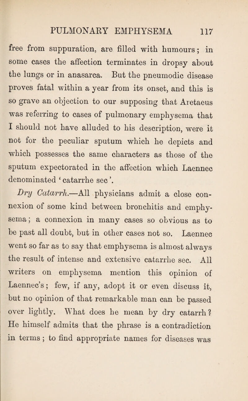 free from suppuration, are filled with humours; in some cases the affection terminates in dropsy about the lungs or in anasarca. But the pneumodic disease proves fatal within a year from its onset, and this is so grave an objection to our supposing that Aretaeus was referring to cases of pulmonary emphysema that I should not have alluded to his description, were it not for the peculiar sputum which he depicts and which possesses the same characters as those of the sputum expectorated in the affection which Laennec denominated ‘ catarrhe sec ’. Dry Catarrh.—All physicians admit a close con¬ nexion of some kind between bronchitis and emphy¬ sema; a connexion in many cases so obvious as to be past all doubt, but in other cases not so. Laennec went so far as to say that emphysema is almost always the result of intense and extensive catarrhe sec. All writers on emphysema mention this opinion of Laennec’s; few, if any, adopt it or even discuss it, but no opinion of that remarkable man can be passed over lightly. What does he mean by dry catarrh? He himself admits that the phrase is a contradiction in terms ; to find appropriate names for diseases was
