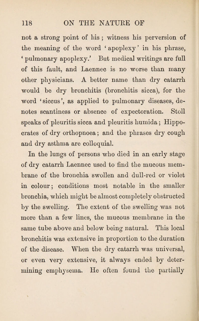 not a strong point of bis ; witness his perversion of the meaning of the word ‘ apoplexy ’ in his phrase, ‘ pulmonary apoplexy/ But medical writings are full of this fault, and Laennec is no worse than many other physicians. A better name than dry catarrh would be dry bronchitis (bronchitis sicca), for the word ‘siccus’, as applied to pulmonary diseases, de¬ notes scantiness or absence of expectoration. Stoll speaks of pleuritis sicca and pleuritis humida; Hippo¬ crates of dry orthopnoea; and the phrases dry cough and dry asthma are colloquial. In the lungs of persons who died in an early stage of dry catarrh Laennec used to find the mucous mem¬ brane of the bronchia swollen and dull-red or violet in colour; conditions most notable in the smaller bronchia, which might be almost completely obstructed by the swelling. The extent of the swelling was not more than a few lines, the mucous membrane in the same tube above and below being natural. This local bronchitis was extensive in proportion to the duration of the disease. When the dry catarrh was universal, or even very extensive, it always ended by deter¬ mining emphysema. He often found the partially